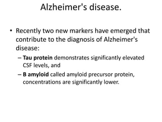 Alzheimer's disease.
• Recently two new markers have emerged that
contribute to the diagnosis of Alzheimer's
disease:
– Tau protein demonstrates significantly elevated
CSF levels, and
– B amyloid called amyloid precursor protein,
concentrations are significantly lower.
 