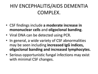 HIV ENCEPHALITIS/AIDS DEMENTIA
COMPLEX.
• CSF findings include a moderate increase in
mononuclear cells and oligoclonal banding.
• Viral DNA can be detected using PCR.
• In general, a wide variety of CSF abnormalities
may be seen including increased IgG indices,
oligoclonal banding and increased lymphocytes.
• Serious opportunistic fungal infections may exist
with minimal CSF changes.
 