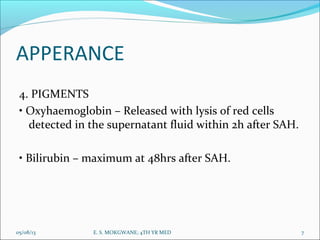APPERANCE
4. PIGMENTS
• Oxyhaemoglobin – Released with lysis of red cells
detected in the supernatant fluid within 2h after SAH.
• Bilirubin – maximum at 48hrs after SAH.
05/08/13 7E. S. MOKGWANE; 4TH YR MED
 