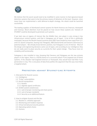 We believe that the worm would need to be modified in some manner to fool signature-based
detection systems that seem to be the primary means of detection at this level. However, since
many have not implemented a solid defense-in-depth strategy, the attack could be launched
successfully.

The leading suppliers of distributed control systems for North America are Emerson, Honeywell
and Invensys. Much attention must be placed on how secure these systems are. Variants of
STUXNET could be developed to penetrate such systems.

If we look now at regions of interest like the Middle East, one player is very strong in key
infrastructure control systems, and that is Yokogawa out of Japan. A lot of this is politically
motivated, because the Muslim-based countries post-2001 have tended to move away from U.S.
and U.K.-based companies, leaving only Yokogawa, ABB (Switzerland) and Siemens (Germany) as
potential players. We already know Siemens position, but Yokogawa is one of interest. Most of
the design and engineering decisions come out of Japan, and according to our intelligence they
do not really seem to place security as a priority for their system design. They focus more on
reliability and functionality.

Yokogawa is also installed in Iraq. Knowing that Siemens and Yokogawa are the two primary
players in the region, there is a 50/50 chance of a successful attack if one targeted one of these
systems. If the attacker had targeted Emerson or Honeywell, they would have had little if any
penetration in Iraq. This is one piece of data that justifies the argument that this was most likely
a targeted attack.


           Protection against Stuxnet-Like Attempts

1. Vital points for Stuxnet success
  1.1. Intelligence
  1.2. "0 day" vulnerabilities
  1.3. Kernel manipulation
    1.3.1. Rootkit
    1.3.2. Digitally signed certificates
  1.4. SCADA systems weaknesses
    1.4.1. Lack of proper monitoring and check points
    1.4.2. Lack of proper standards
    1.4.3. Security as an additional feature

2. How to mitigate Stuxnet and the like
  2.1. Blacklist vs. whitelist approach
  2.2. Monitoring and incident response
  2.3. Virtual and physical security policies
  2.4. Operating system choice
  2.5. Humans




CSFI All Rights Reserved
 