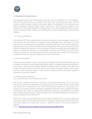 1. Vital points for Stuxnet success

The important aspect that made Stuxnet successful was the intelligence in its preparation.
Security thorough obscurity is a concept that rarely holds strong and often fails.. Stuxnet
creators exhibit thorough research and a great depth of knowledge of the schematics and
internal workings of Siemens SCADA systems components, which ultimately resulted in the
discovery of a hard-coded passphrase in Simatic WinCC. This is what allowed complete access to
servers running the server. Vendors and administrators still have not learned to remove default
settings.

1.2. "0 day" vulnerabilities

The collection of "0 day" vulnerabilities in Stuxnet is considered to be the biggest collection for
any worm to have in the history of computer viruses. Although there is speculation as to the
exact amount of undiscovered vulnerabilities, speculation about the initial and post-discovery
payload, in the end it contained multiple unique vulnerabilities. Many perceive this to be a sign
of great funding and/or great skill. Here the concept of security thorough obscurity might be an
element in making the discovery of vulnerabilities a difficult task; however, once found, the
authors of Stuxnet (or any other group of people that would like to make use of discovered
vulnerabilities) will most likely not report these issues to the vendor.

1.3. Kernel manipulation

Stuxnet was discovered to contain a very simple yet effective rootkit that allowed the worm to
be hidden completely from user-space applications. Add the methods of detecting installed AVs
in the system, and the rootkit might be capable of disabling any AV installed, which effectively
renders the whole system to be wide open to other types of malware. While reliance upon
Antivirus is not a full-proof solution, many vendors and administrators still believe "updated"
signatures to save their networks.

1.4. SCADA systems weaknesses
1.4.1. Lack of proper monitoring and check points

The Stuxnet incident showed how monitoring of such phenomena was, at the very best,
minimal. Stuxnet had the capabilities of infecting PLC units from WinCC servers, which shows
that WinCC had no restrictions or any kind of authentication required for such process. This
raises a lot of concerns towards machinery connected to these PLC units. A solution has been
presented by Chris Blask by implementing SEIM/SIM monitoring. Had SEIM/SIM monitoring
been enabled along with proper "lowest privilege" access along with auditing, the discovery of
Stuxnet would have likely come earlier.

NOTE: The remote instance of SQL Server has the default “WinCCConnect’ account enabled with
its account enabled with its default password set. An attacker may leverage this flaw to execute
commands against the remote host, as well as read the content of the WinCC database if
present.
Source: http://www.nessus.org/plugins/index.php?view=single&id=47759


CSFI All Rights Reserved
 
