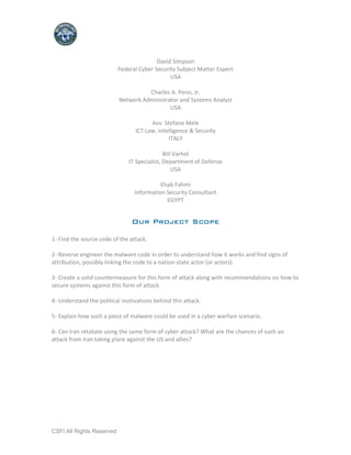 David Simpson
                           Federal Cyber Security Subject Matter Expert
                                               USA

                                     Charles A. Penn, Jr.
                           Network Administrator and Systems Analyst
                                             USA

                                       Avv. Stefano Mele
                                 ICT Law, Intelligence & Security
                                              ITALY

                                              Bill Varhol
                               IT Specialist, Department of Defense
                                                  USA

                                           Ehab Fahmi
                                 Information Security Consultant
                                             EGYPT


                                Our Project Scope

1- Find the source code of the attack.

2- Reverse engineer the malware code in order to understand how it works and find signs of
attribution, possibly linking the code to a nation-state actor (or actors).

3- Create a solid countermeasure for this form of attack along with recommendations on how to
secure systems against this form of attack.

4- Understand the political motivations behind this attack.

5- Explain how such a piece of malware could be used in a cyber warfare scenario.

6- Can Iran retaliate using the same form of cyber attack? What are the chances of such an
attack from Iran taking place against the US and allies?




CSFI All Rights Reserved
 
