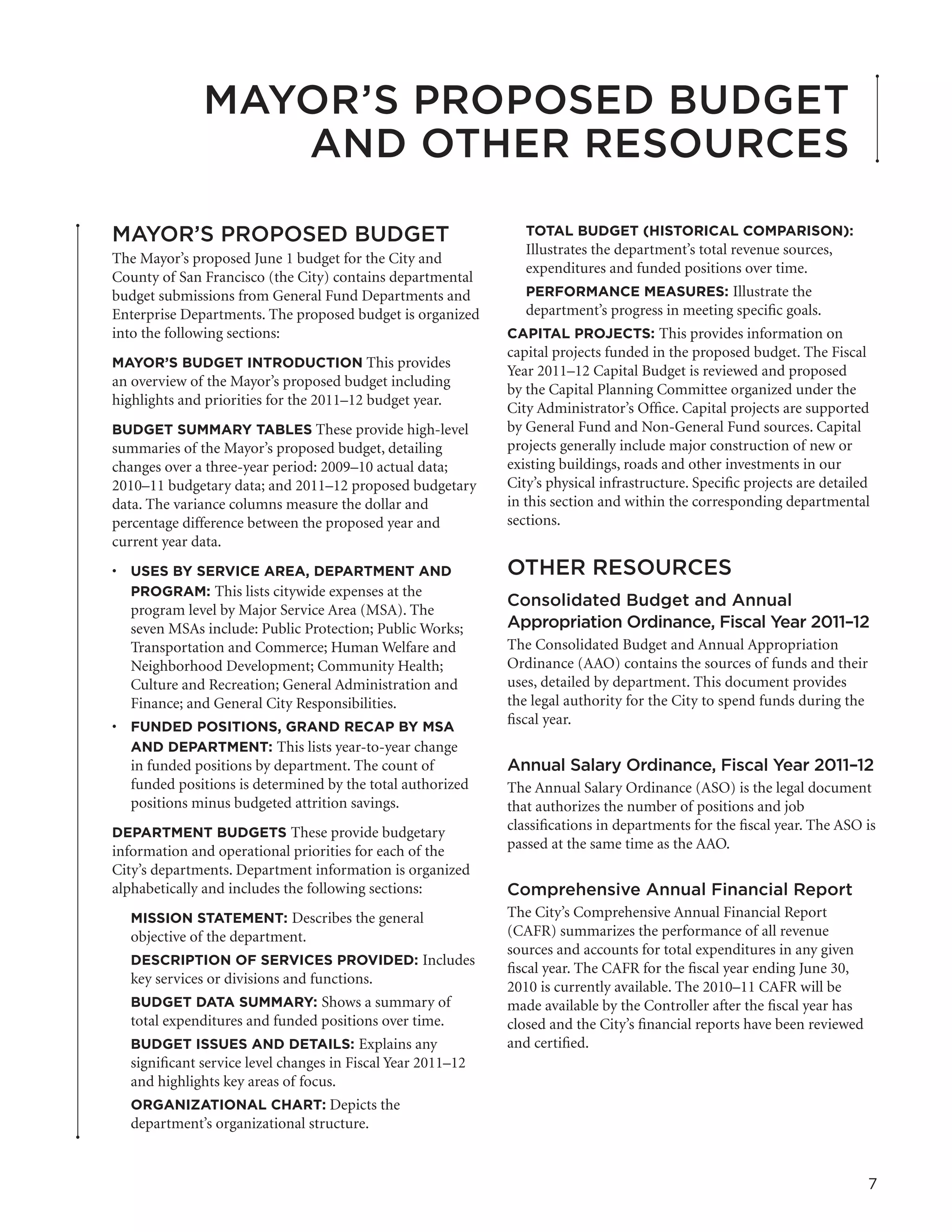 MAYOR’S PROPOSED BUDGET
                 AND OTHER RESOURCES

MAYOR’S PROPOSED BUDGET                                         TOTAL BUDGET (HISTORICAL COMPARISON):
                                                                 Illustrates the department’s total revenue sources,
The Mayor’s proposed June 1 budget for the City and
                                                                 expenditures and funded positions over time.
County of San Francisco (the City) contains departmental
budget submissions from General Fund Departments and             PERFORMANCE MEASURES: Illustrate the
Enterprise Departments. The proposed budget is organized         department’s progress in meeting specific goals.
into the following sections:                                 CAPITAL PROJECTS: This provides information on
                                                             capital projects funded in the proposed budget. The Fiscal
MAYOR’S BUDGET INTRODUCTION This provides
                                                             Year 2011–12 Capital Budget is reviewed and proposed
an overview of the Mayor’s proposed budget including
                                                             by the Capital Planning Committee organized under the
highlights and priorities for the 2011–12 budget year.
                                                             City Administrator’s Office. Capital projects are supported
BUDGET SUMMARY TABLES These provide high-level               by General Fund and Non-General Fund sources. Capital
summaries of the Mayor’s proposed budget, detailing          projects generally include major construction of new or
changes over a three-year period: 2009–10 actual data;       existing buildings, roads and other investments in our
2010–11 budgetary data; and 2011–12 proposed budgetary       City’s physical infrastructure. Specific projects are detailed
data. The variance columns measure the dollar and            in this section and within the corresponding departmental
percentage difference between the proposed year and          sections.
current year data.
•	 USES BY SERVICE AREA, DEPARTMENT AND                      OTHER RESOURCES
   PROGRAM: This lists citywide expenses at the
                                                             Consolidated Budget and Annual
   program level by Major Service Area (MSA). The
   seven MSAs include: Public Protection; Public Works;      Appropriation Ordinance, Fiscal Year 2011–12
   Transportation and Commerce; Human Welfare and            The Consolidated Budget and Annual Appropriation
   Neighborhood Development; Community Health;               Ordinance (AAO) contains the sources of funds and their
   Culture and Recreation; General Administration and        uses, detailed by department. This document provides
   Finance; and General City Responsibilities.               the legal authority for the City to spend funds during the
•	 FUNDED POSITIONS, GRAND RECAP BY MSA                      fiscal year.
   AND DEPARTMENT: This lists year-to-year change
   in funded positions by department. The count of           Annual Salary Ordinance, Fiscal Year 2011–12
   funded positions is determined by the total authorized    The Annual Salary Ordinance (ASO) is the legal document
   positions minus budgeted attrition savings.               that authorizes the number of positions and job
DEPARTMENT BUDGETS These provide budgetary
                                                             classifications in departments for the fiscal year. The ASO is
information and operational priorities for each of the       passed at the same time as the AAO.
City’s departments. Department information is organized
alphabetically and includes the following sections:          Comprehensive Annual Financial Report
  MISSION STATEMENT: Describes the general                   The City’s Comprehensive Annual Financial Report
  objective of the department.                               (CAFR) summarizes the performance of all revenue
                                                             sources and accounts for total expenditures in any given
  DESCRIPTION OF SERVICES PROVIDED: Includes
                                                             fiscal year. The CAFR for the fiscal year ending June 30,
  key services or divisions and functions.
                                                             2010 is currently available. The 2010–11 CAFR will be
  BUDGET DATA SUMMARY: Shows a summary of                    made available by the Controller after the fiscal year has
  total expenditures and funded positions over time.         closed and the City’s financial reports have been reviewed
  BUDGET ISSUES AND DETAILS: Explains any                    and certified.
  significant service level changes in Fiscal Year 2011–12
  and highlights key areas of focus.
  ORGANIZATIONAL CHART: Depicts the
  department’s organizational structure.


                                                                                                                          7
 