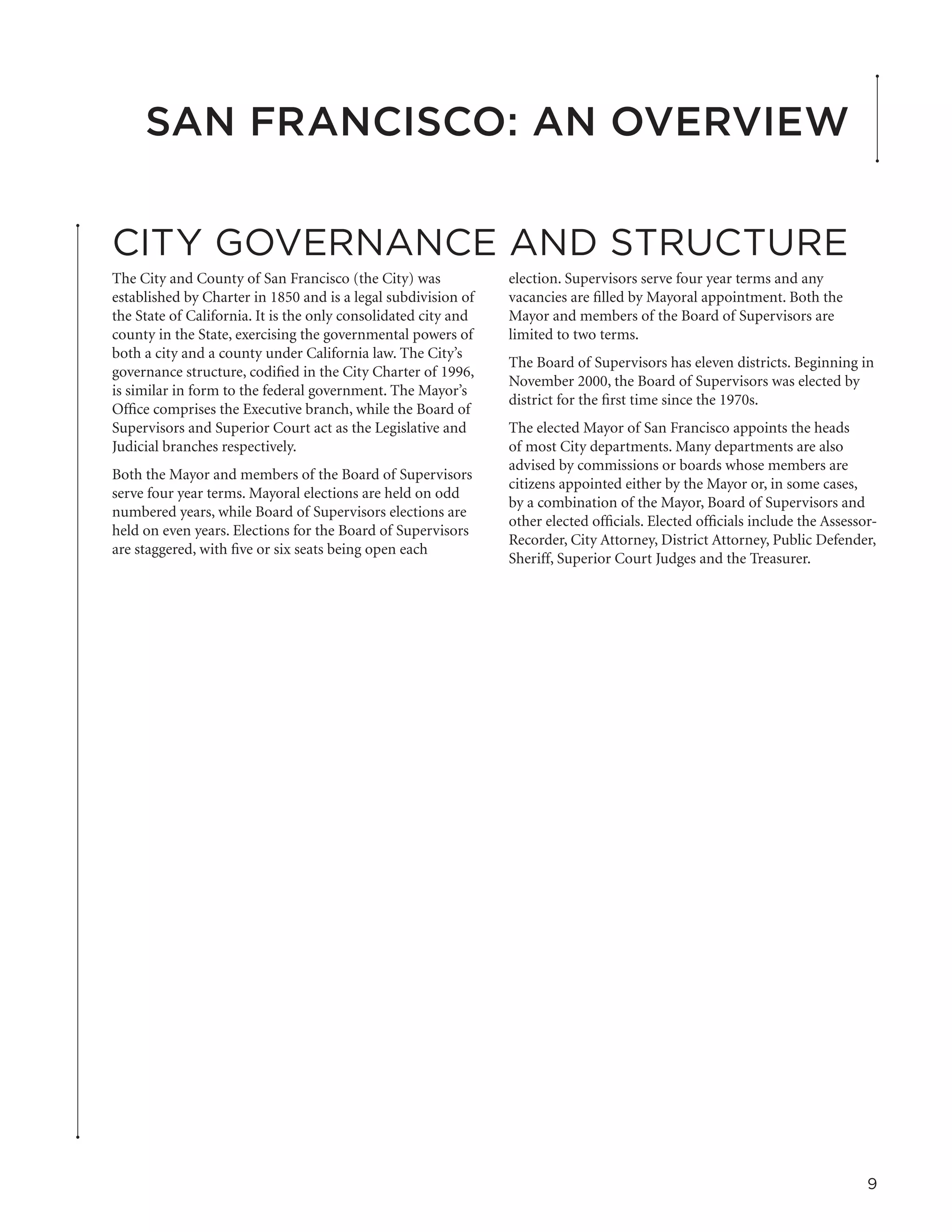 San Francisco: An Overview

CITY GOVERNANCE AND STRUCTURE
The City and County of San Francisco (the City) was             election. Supervisors serve four year terms and any
established by Charter in 1850 and is a legal subdivision of    vacancies are filled by Mayoral appointment. Both the
the State of California. It is the only consolidated city and   Mayor and members of the Board of Supervisors are
county in the State, exercising the governmental powers of      limited to two terms.
both a city and a county under California law. The City’s
                                                                The Board of Supervisors has eleven districts. Beginning in
governance structure, codified in the City Charter of 1996,
                                                                November 2000, the Board of Supervisors was elected by
is similar in form to the federal government. The Mayor’s
                                                                district for the first time since the 1970s.
Office comprises the Executive branch, while the Board of
Supervisors and Superior Court act as the Legislative and       The elected Mayor of San Francisco appoints the heads
Judicial branches respectively.                                 of most City departments. Many departments are also
                                                                advised by commissions or boards whose members are
Both the Mayor and members of the Board of Supervisors
                                                                citizens appointed either by the Mayor or, in some cases,
serve four year terms. Mayoral elections are held on odd
                                                                by a combination of the Mayor, Board of Supervisors and
numbered years, while Board of Supervisors elections are
                                                                other elected officials. Elected officials include the Assessor-
held on even years. Elections for the Board of Supervisors
                                                                Recorder, City Attorney, District Attorney, Public Defender,
are staggered, with five or six seats being open each
                                                                Sheriff, Superior Court Judges and the Treasurer.




                                                                                                                              9
 