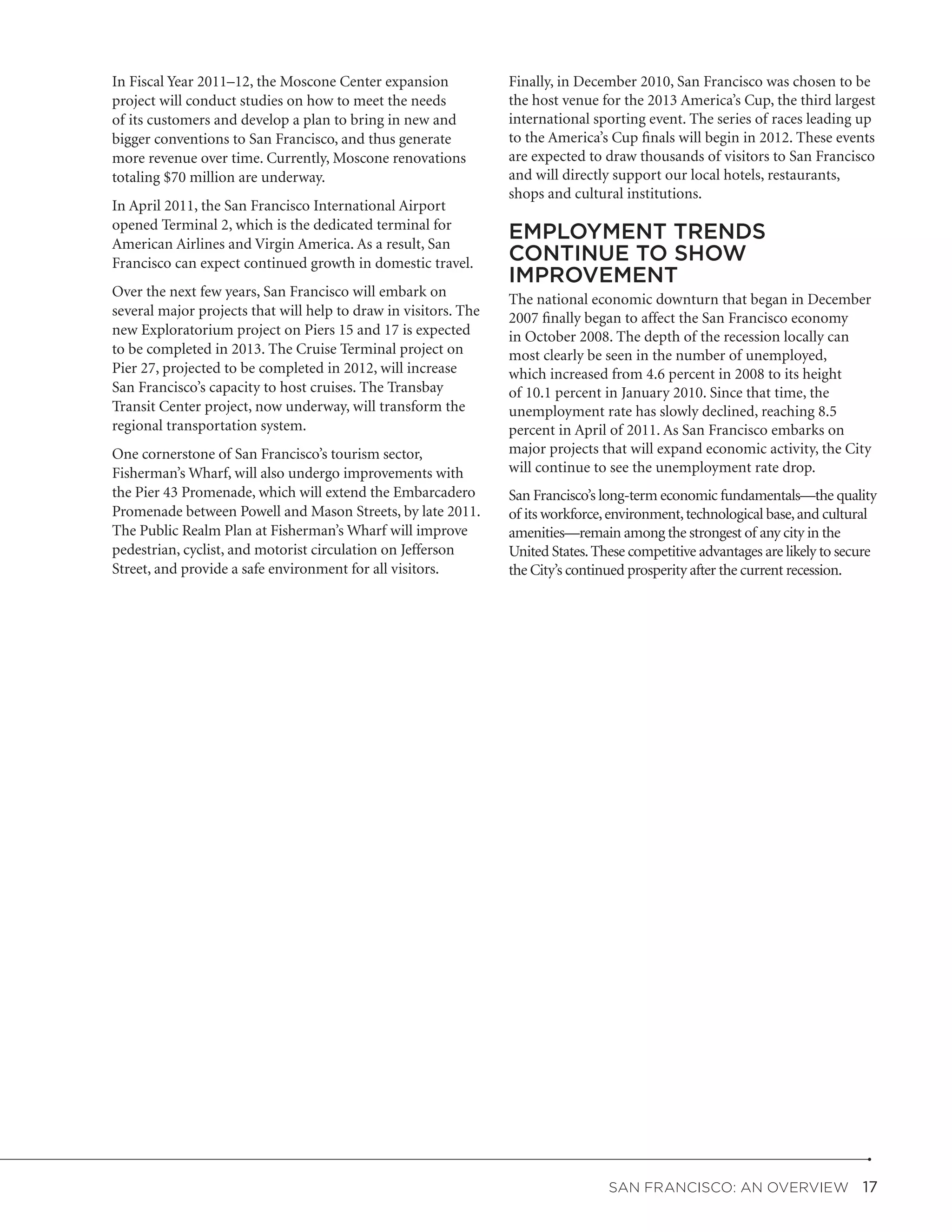 In Fiscal Year 2011–12, the Moscone Center expansion             Finally, in December 2010, San Francisco was chosen to be
project will conduct studies on how to meet the needs            the host venue for the 2013 America’s Cup, the third largest
of its customers and develop a plan to bring in new and          international sporting event. The series of races leading up
bigger conventions to San Francisco, and thus generate           to the America’s Cup finals will begin in 2012. These events
more revenue over time. Currently, Moscone renovations           are expected to draw thousands of visitors to San Francisco
totaling $70 million are underway.                               and will directly support our local hotels, restaurants,
                                                                 shops and cultural institutions.
In April 2011, the San Francisco International Airport
opened Terminal 2, which is the dedicated terminal for
American Airlines and Virgin America. As a result, San
                                                                 EMPLOYMENT TRENDS
Francisco can expect continued growth in domestic travel.        CONTINUE TO SHOW
                                                                 IMPROVEMENT
Over the next few years, San Francisco will embark on            The national economic downturn that began in December
several major projects that will help to draw in visitors. The   2007 finally began to affect the San Francisco economy
new Exploratorium project on Piers 15 and 17 is expected         in October 2008. The depth of the recession locally can
to be completed in 2013. The Cruise Terminal project on          most clearly be seen in the number of unemployed,
Pier 27, projected to be completed in 2012, will increase        which increased from 4.6 percent in 2008 to its height
San Francisco’s capacity to host cruises. The Transbay           of 10.1 percent in January 2010. Since that time, the
Transit Center project, now underway, will transform the         unemployment rate has slowly declined, reaching 8.5
regional transportation system.                                  percent in April of 2011. As San Francisco embarks on
One cornerstone of San Francisco’s tourism sector,               major projects that will expand economic activity, the City
Fisherman’s Wharf, will also undergo improvements with           will continue to see the unemployment rate drop.
the Pier 43 Promenade, which will extend the Embarcadero         San Francisco’s long-term economic fundamentals—the quality
Promenade between Powell and Mason Streets, by late 2011.        of its workforce, environment, technological base, and cultural
The Public Realm Plan at Fisherman’s Wharf will improve          amenities—remain among the strongest of any city in the
pedestrian, cyclist, and motorist circulation on Jefferson       United States. These competitive advantages are likely to secure
Street, and provide a safe environment for all visitors.         the City’s continued prosperity after the current recession.




                                                                                  San Francisco: An Overview  17
 
