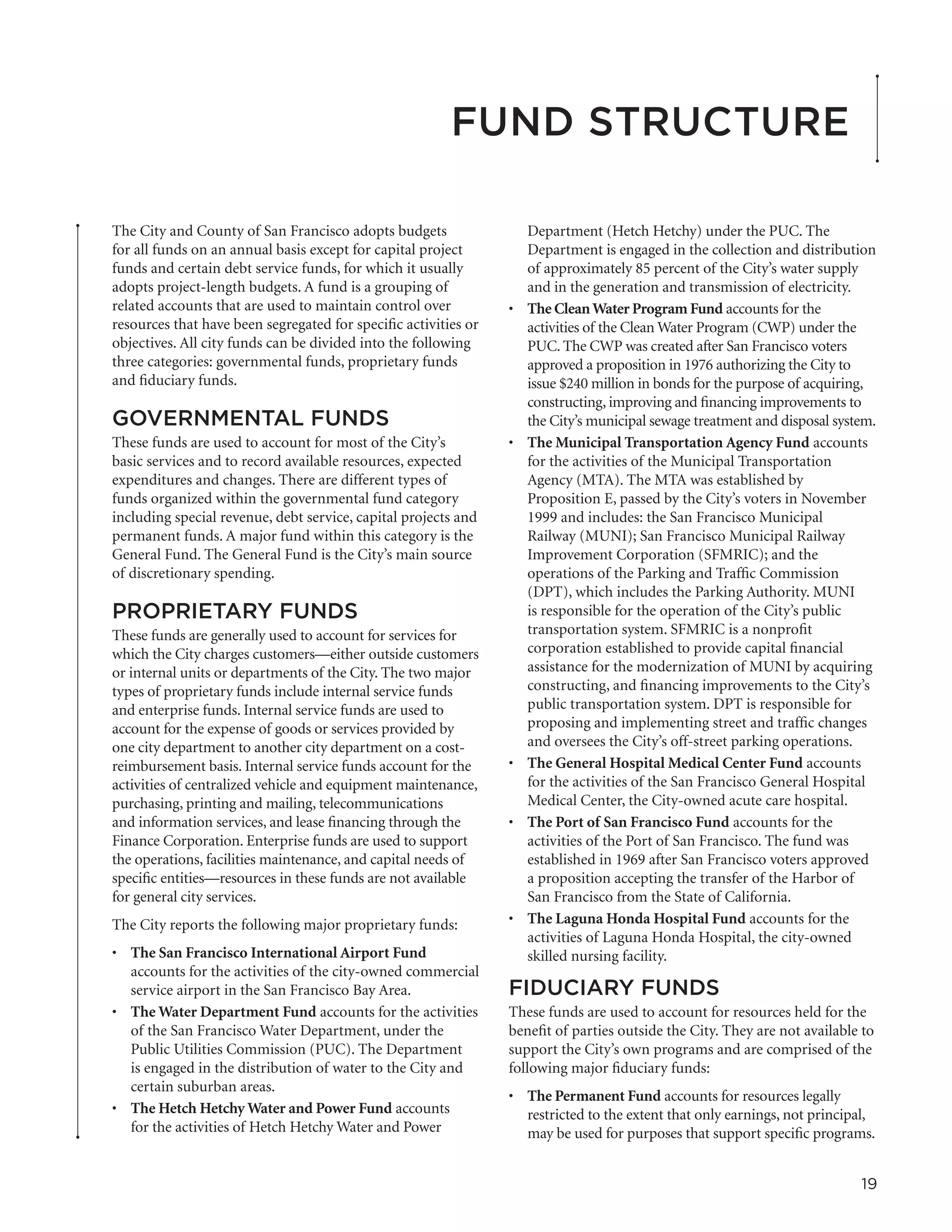 Fund Structure

The City and County of San Francisco adopts budgets                   Department (Hetch Hetchy) under the PUC. The
for all funds on an annual basis except for capital project           Department is engaged in the collection and distribution
funds and certain debt service funds, for which it usually            of approximately 85 percent of the City’s water supply
adopts project-length budgets. A fund is a grouping of                and in the generation and transmission of electricity.
related accounts that are used to maintain control over          •	   The Clean Water Program Fund accounts for the
resources that have been segregated for specific activities or        activities of the Clean Water Program (CWP) under the
objectives. All city funds can be divided into the following          PUC. The CWP was created after San Francisco voters
three categories: governmental funds, proprietary funds               approved a proposition in 1976 authorizing the City to
and fiduciary funds.                                                  issue $240 million in bonds for the purpose of acquiring,
                                                                      constructing, improving and financing improvements to
GOVERNMENTAL FUNDS                                                    the City’s municipal sewage treatment and disposal system.
These funds are used to account for most of the City’s           •	   The Municipal Transportation Agency Fund accounts
basic services and to record available resources, expected            for the activities of the Municipal Transportation
expenditures and changes. There are different types of                Agency (MTA). The MTA was established by
funds organized within the governmental fund category                 Proposition E, passed by the City’s voters in November
including special revenue, debt service, capital projects and         1999 and includes: the San Francisco Municipal
permanent funds. A major fund within this category is the             Railway (MUNI); San Francisco Municipal Railway
General Fund. The General Fund is the City’s main source              Improvement Corporation (SFMRIC); and the
of discretionary spending.                                            operations of the Parking and Traffic Commission
                                                                      (DPT), which includes the Parking Authority. MUNI
PROPRIETARY FUNDS                                                     is responsible for the operation of the City’s public
These funds are generally used to account for services for            transportation system. SFMRIC is a nonprofit
which the City charges customers—either outside customers             corporation established to provide capital financial
or internal units or departments of the City. The two major           assistance for the modernization of MUNI by acquiring
types of proprietary funds include internal service funds             constructing, and financing improvements to the City’s
and enterprise funds. Internal service funds are used to              public transportation system. DPT is responsible for
account for the expense of goods or services provided by              proposing and implementing street and traffic changes
one city department to another city department on a cost-             and oversees the City’s off-street parking operations.
reimbursement basis. Internal service funds account for the      •	   The General Hospital Medical Center Fund accounts
activities of centralized vehicle and equipment maintenance,          for the activities of the San Francisco General Hospital
purchasing, printing and mailing, telecommunications                  Medical Center, the City-owned acute care hospital.
and information services, and lease financing through the        •	   The Port of San Francisco Fund accounts for the
Finance Corporation. Enterprise funds are used to support             activities of the Port of San Francisco. The fund was
the operations, facilities maintenance, and capital needs of          established in 1969 after San Francisco voters approved
specific entities—resources in these funds are not available          a proposition accepting the transfer of the Harbor of
for general city services.                                            San Francisco from the State of California.
The City reports the following major proprietary funds:          •	   The Laguna Honda Hospital Fund accounts for the
                                                                      activities of Laguna Honda Hospital, the city-owned
•	 The San Francisco International Airport Fund                       skilled nursing facility.
   accounts for the activities of the city-owned commercial
   service airport in the San Francisco Bay Area.                FIDUCIARY FUNDS
•	 The Water Department Fund accounts for the activities         These funds are used to account for resources held for the
   of the San Francisco Water Department, under the              benefit of parties outside the City. They are not available to
   Public Utilities Commission (PUC). The Department             support the City’s own programs and are comprised of the
   is engaged in the distribution of water to the City and       following major fiduciary funds:
   certain suburban areas.
                                                                 •	 The Permanent Fund accounts for resources legally
•	 The Hetch Hetchy Water and Power Fund accounts                   restricted to the extent that only earnings, not principal,
   for the activities of Hetch Hetchy Water and Power               may be used for purposes that support specific programs.


                                                                                                                             19
 