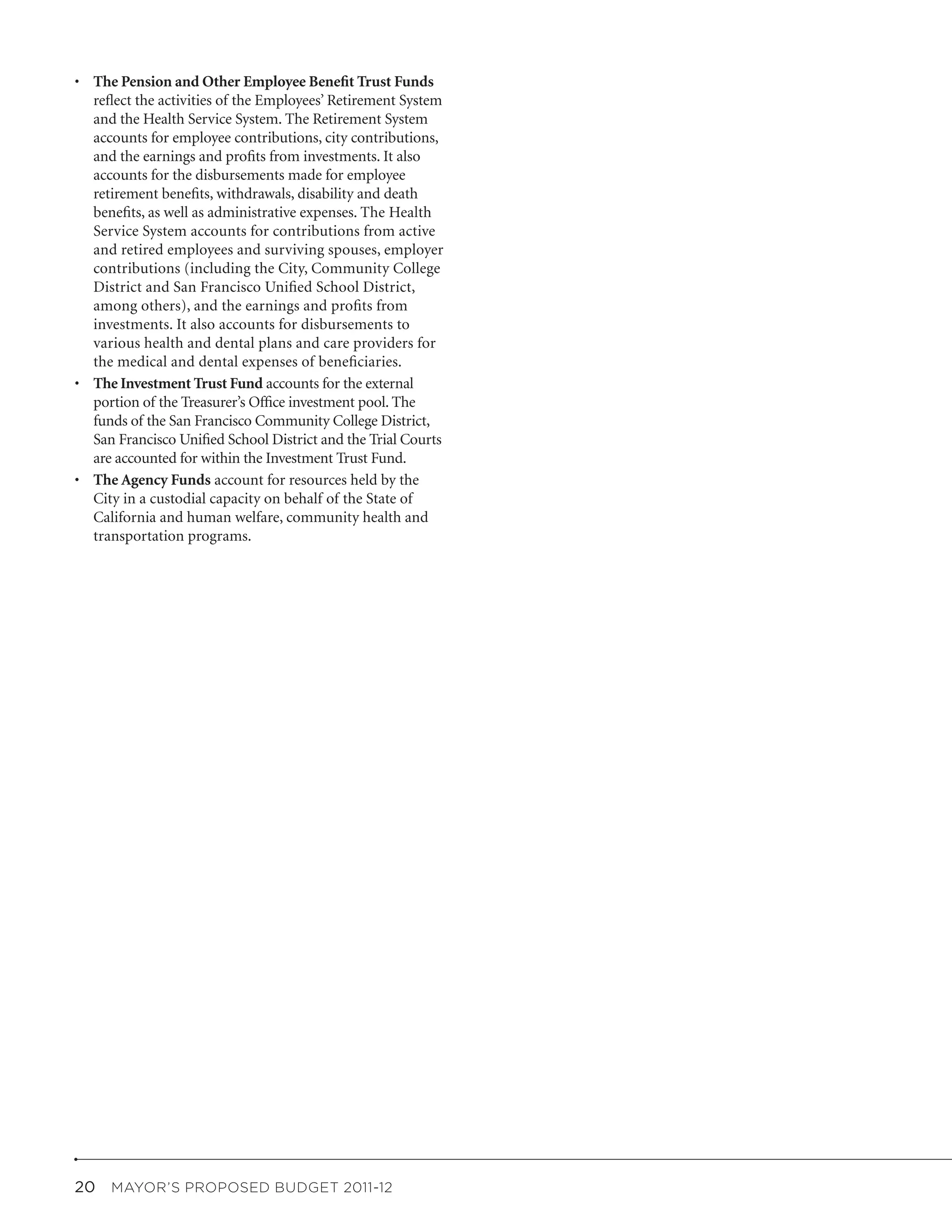 •	 The Pension and Other Employee Benefit Trust Funds
   reflect the activities of the Employees’ Retirement System
   and the Health Service System. The Retirement System
   accounts for employee contributions, city contributions,
   and the earnings and profits from investments. It also
   accounts for the disbursements made for employee
   retirement benefits, withdrawals, disability and death
   benefits, as well as administrative expenses. The Health
   Service System accounts for contributions from active
   and retired employees and surviving spouses, employer
   contributions (including the City, Community College
   District and San Francisco Unified School District,
   among others), and the earnings and profits from
   investments. It also accounts for disbursements to
   various health and dental plans and care providers for
   the medical and dental expenses of beneficiaries.
•	 The Investment Trust Fund accounts for the external
   portion of the Treasurer’s Office investment pool. The
   funds of the San Francisco Community College District,
   San Francisco Unified School District and the Trial Courts
   are accounted for within the Investment Trust Fund.
•	 The Agency Funds account for resources held by the
   City in a custodial capacity on behalf of the State of
   California and human welfare, community health and
   transportation programs.




20  MAYOR’S PROPOSED BUDGET 2011-12
 