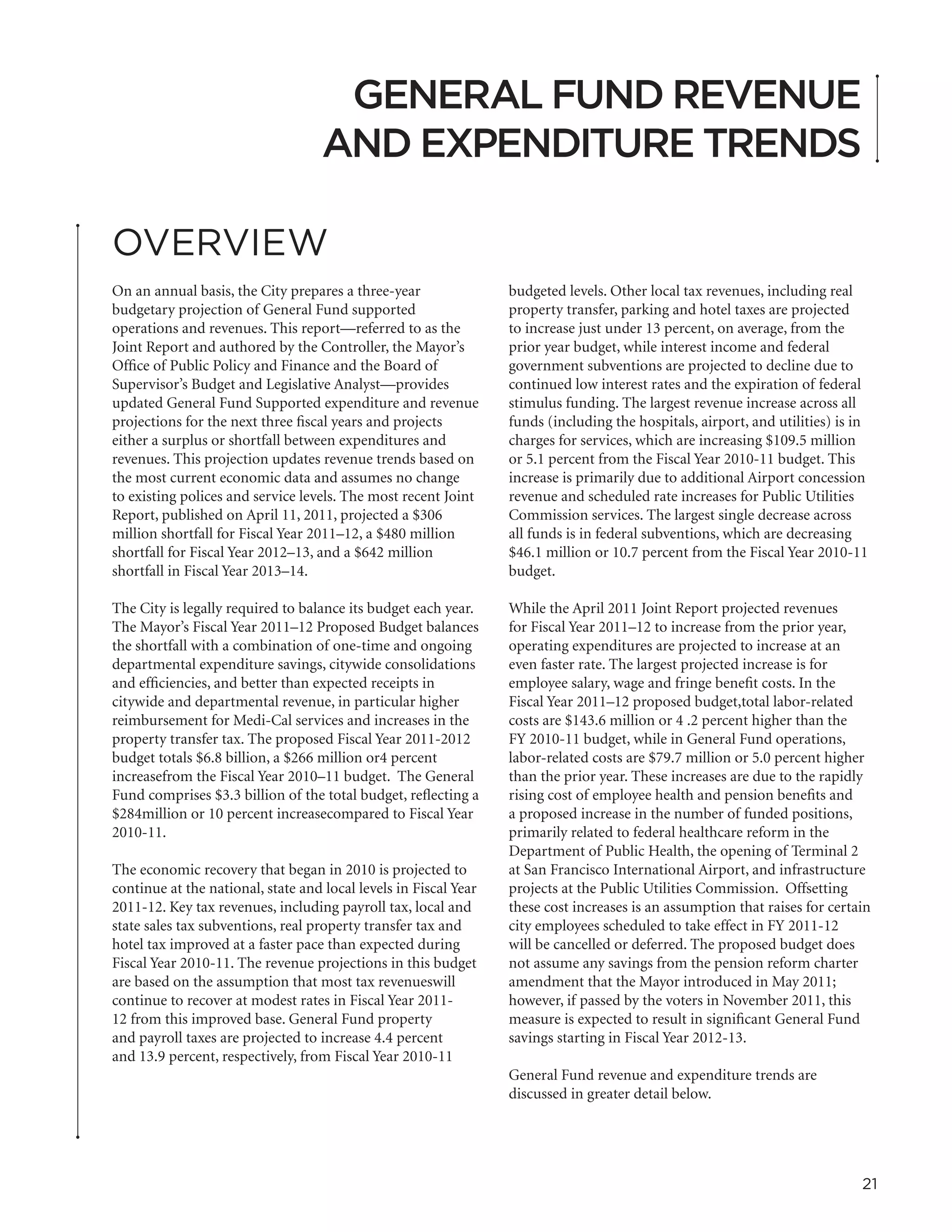 GENERAL FUND REVENUE
                                    AND EXPENDITURE TRENDS

OVERVIEW
On an annual basis, the City prepares a three-year                budgeted levels. Other local tax revenues, including real
budgetary projection of General Fund supported                    property transfer, parking and hotel taxes are projected
operations and revenues. This report—referred to as the           to increase just under 13 percent, on average, from the
Joint Report and authored by the Controller, the Mayor’s          prior year budget, while interest income and federal
Office of Public Policy and Finance and the Board of              government subventions are projected to decline due to
Supervisor’s Budget and Legislative Analyst—provides              continued low interest rates and the expiration of federal
updated General Fund Supported expenditure and revenue            stimulus funding. The largest revenue increase across all
projections for the next three fiscal years and projects          funds (including the hospitals, airport, and utilities) is in
either a surplus or shortfall between expenditures and            charges for services, which are increasing $109.5 million
revenues. This projection updates revenue trends based on         or 5.1 percent from the Fiscal Year 2010-11 budget. This
the most current economic data and assumes no change              increase is primarily due to additional Airport concession
to existing polices and service levels. The most recent Joint     revenue and scheduled rate increases for Public Utilities
Report, published on April 11, 2011, projected a $306             Commission services. The largest single decrease across
million shortfall for Fiscal Year 2011–12, a $480 million         all funds is in federal subventions, which are decreasing
shortfall for Fiscal Year 2012–13, and a $642 million             $46.1 million or 10.7 percent from the Fiscal Year 2010-11
shortfall in Fiscal Year 2013–14.                                 budget.

The City is legally required to balance its budget each year.     While the April 2011 Joint Report projected revenues
The Mayor’s Fiscal Year 2011–12 Proposed Budget balances          for Fiscal Year 2011–12 to increase from the prior year,
the shortfall with a combination of one-time and ongoing          operating expenditures are projected to increase at an
departmental expenditure savings, citywide consolidations         even faster rate. The largest projected increase is for
and efficiencies, and better than expected receipts in            employee salary, wage and fringe benefit costs. In the
citywide and departmental revenue, in particular higher           Fiscal Year 2011–12 proposed budget,total labor-related
reimbursement for Medi-Cal services and increases in the          costs are $143.6 million or 4 .2 percent higher than the
property transfer tax. The proposed Fiscal Year 2011-2012         FY 2010-11 budget, while in General Fund operations,
budget totals $6.8 billion, a $266 million or4 percent            labor-related costs are $79.7 million or 5.0 percent higher
increasefrom the Fiscal Year 2010–11 budget. The General          than the prior year. These increases are due to the rapidly
Fund comprises $3.3 billion of the total budget, reflecting a     rising cost of employee health and pension benefits and
$284million or 10 percent increasecompared to Fiscal Year         a proposed increase in the number of funded positions,
2010-11.                                                          primarily related to federal healthcare reform in the
                                                                  Department of Public Health, the opening of Terminal 2
The economic recovery that began in 2010 is projected to          at San Francisco International Airport, and infrastructure
continue at the national, state and local levels in Fiscal Year   projects at the Public Utilities Commission. Offsetting
2011-12. Key tax revenues, including payroll tax, local and       these cost increases is an assumption that raises for certain
state sales tax subventions, real property transfer tax and       city employees scheduled to take effect in FY 2011-12
hotel tax improved at a faster pace than expected during          will be cancelled or deferred. The proposed budget does
Fiscal Year 2010-11. The revenue projections in this budget       not assume any savings from the pension reform charter
are based on the assumption that most tax revenueswill            amendment that the Mayor introduced in May 2011;
continue to recover at modest rates in Fiscal Year 2011-          however, if passed by the voters in November 2011, this
12 from this improved base. General Fund property                 measure is expected to result in significant General Fund
and payroll taxes are projected to increase 4.4 percent           savings starting in Fiscal Year 2012-13.
and 13.9 percent, respectively, from Fiscal Year 2010-11
                                                                  General Fund revenue and expenditure trends are
                                                                  discussed in greater detail below.




                                                                                                                              21
 