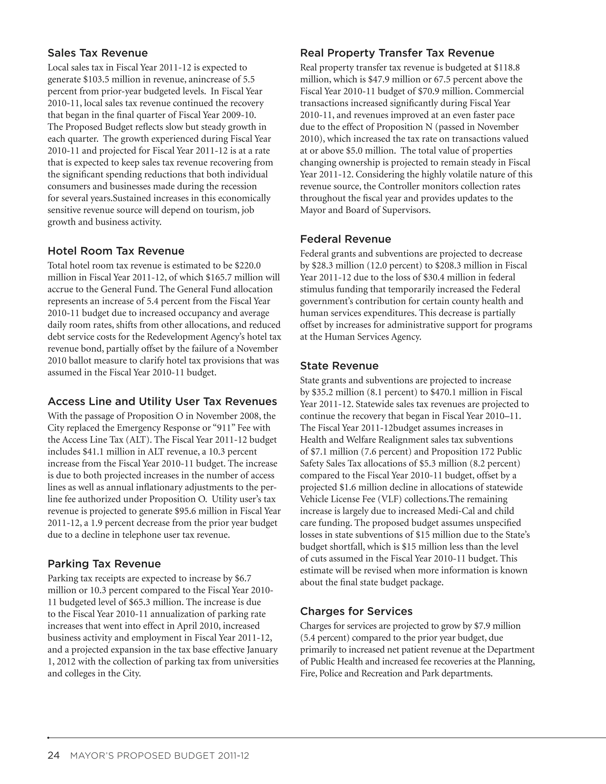 Sales Tax Revenue                                               Real Property Transfer Tax Revenue
Local sales tax in Fiscal Year 2011-12 is expected to           Real property transfer tax revenue is budgeted at $118.8
generate $103.5 million in revenue, anincrease of 5.5           million, which is $47.9 million or 67.5 percent above the
percent from prior-year budgeted levels. In Fiscal Year         Fiscal Year 2010-11 budget of $70.9 million. Commercial
2010-11, local sales tax revenue continued the recovery         transactions increased significantly during Fiscal Year
that began in the final quarter of Fiscal Year 2009-10.         2010-11, and revenues improved at an even faster pace
The Proposed Budget reflects slow but steady growth in          due to the effect of Proposition N (passed in November
each quarter. The growth experienced during Fiscal Year         2010), which increased the tax rate on transactions valued
2010-11 and projected for Fiscal Year 2011-12 is at a rate      at or above $5.0 million. The total value of properties
that is expected to keep sales tax revenue recovering from      changing ownership is projected to remain steady in Fiscal
the significant spending reductions that both individual        Year 2011-12. Considering the highly volatile nature of this
consumers and businesses made during the recession              revenue source, the Controller monitors collection rates
for several years.Sustained increases in this economically      throughout the fiscal year and provides updates to the
sensitive revenue source will depend on tourism, job            Mayor and Board of Supervisors.
growth and business activity.
                                                                Federal Revenue
Hotel Room Tax Revenue                                          Federal grants and subventions are projected to decrease
Total hotel room tax revenue is estimated to be $220.0          by $28.3 million (12.0 percent) to $208.3 million in Fiscal
million in Fiscal Year 2011-12, of which $165.7 million will    Year 2011-12 due to the loss of $30.4 million in federal
accrue to the General Fund. The General Fund allocation         stimulus funding that temporarily increased the Federal
represents an increase of 5.4 percent from the Fiscal Year      government’s contribution for certain county health and
2010-11 budget due to increased occupancy and average           human services expenditures. This decrease is partially
daily room rates, shifts from other allocations, and reduced    offset by increases for administrative support for programs
debt service costs for the Redevelopment Agency’s hotel tax     at the Human Services Agency.
revenue bond, partially offset by the failure of a November
2010 ballot measure to clarify hotel tax provisions that was
                                                                State Revenue
assumed in the Fiscal Year 2010-11 budget.
                                                                State grants and subventions are projected to increase
                                                                by $35.2 million (8.1 percent) to $470.1 million in Fiscal
Access Line and Utility User Tax Revenues                       Year 2011-12. Statewide sales tax revenues are projected to
With the passage of Proposition O in November 2008, the         continue the recovery that began in Fiscal Year 2010–11.
City replaced the Emergency Response or “911” Fee with          The Fiscal Year 2011-12budget assumes increases in
the Access Line Tax (ALT). The Fiscal Year 2011-12 budget       Health and Welfare Realignment sales tax subventions
includes $41.1 million in ALT revenue, a 10.3 percent           of $7.1 million (7.6 percent) and Proposition 172 Public
increase from the Fiscal Year 2010-11 budget. The increase      Safety Sales Tax allocations of $5.3 million (8.2 percent)
is due to both projected increases in the number of access      compared to the Fiscal Year 2010-11 budget, offset by a
lines as well as annual inflationary adjustments to the per-    projected $1.6 million decline in allocations of statewide
line fee authorized under Proposition O. Utility user’s tax     Vehicle License Fee (VLF) collections.The remaining
revenue is projected to generate $95.6 million in Fiscal Year   increase is largely due to increased Medi-Cal and child
2011-12, a 1.9 percent decrease from the prior year budget      care funding. The proposed budget assumes unspecified
due to a decline in telephone user tax revenue.                 losses in state subventions of $15 million due to the State’s
                                                                budget shortfall, which is $15 million less than the level
                                                                of cuts assumed in the Fiscal Year 2010-11 budget. This
Parking Tax Revenue
                                                                estimate will be revised when more information is known
Parking tax receipts are expected to increase by $6.7           about the final state budget package.
million or 10.3 percent compared to the Fiscal Year 2010-
11 budgeted level of $65.3 million. The increase is due
to the Fiscal Year 2010-11 annualization of parking rate        Charges for Services
increases that went into effect in April 2010, increased        Charges for services are projected to grow by $7.9 million
business activity and employment in Fiscal Year 2011-12,        (5.4 percent) compared to the prior year budget, due
and a projected expansion in the tax base effective January     primarily to increased net patient revenue at the Department
1, 2012 with the collection of parking tax from universities    of Public Health and increased fee recoveries at the Planning,
and colleges in the City.                                       Fire, Police and Recreation and Park departments.




24  MAYOR’S PROPOSED BUDGET 2011-12
 