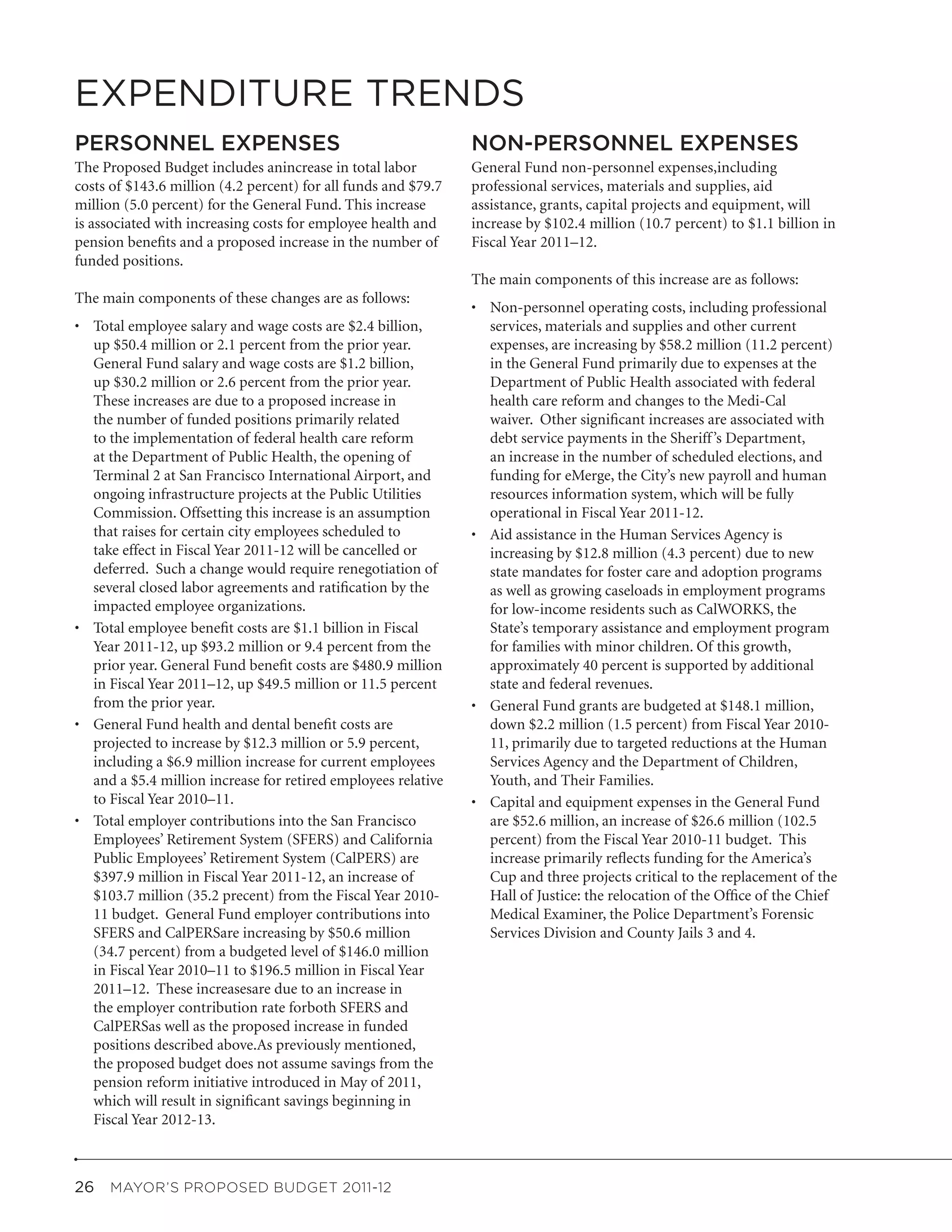 EXPENDITURE TRENDS
PERSONNEL EXPENSES                                              NON-PERSONNEL EXPENSES
The Proposed Budget includes anincrease in total labor          General Fund non-personnel expenses,including
costs of $143.6 million (4.2 percent) for all funds and $79.7   professional services, materials and supplies, aid
million (5.0 percent) for the General Fund. This increase       assistance, grants, capital projects and equipment, will
is associated with increasing costs for employee health and     increase by $102.4 million (10.7 percent) to $1.1 billion in
pension benefits and a proposed increase in the number of       Fiscal Year 2011–12.
funded positions.
                                                                The main components of this increase are as follows:
The main components of these changes are as follows:
                                                                •	 Non-personnel operating costs, including professional
•	 Total employee salary and wage costs are $2.4 billion,          services, materials and supplies and other current
   up $50.4 million or 2.1 percent from the prior year.            expenses, are increasing by $58.2 million (11.2 percent)
   General Fund salary and wage costs are $1.2 billion,            in the General Fund primarily due to expenses at the
   up $30.2 million or 2.6 percent from the prior year.            Department of Public Health associated with federal
   These increases are due to a proposed increase in               health care reform and changes to the Medi-Cal
   the number of funded positions primarily related                waiver. Other significant increases are associated with
   to the implementation of federal health care reform             debt service payments in the Sheriff ’s Department,
   at the Department of Public Health, the opening of              an increase in the number of scheduled elections, and
   Terminal 2 at San Francisco International Airport, and          funding for eMerge, the City’s new payroll and human
   ongoing infrastructure projects at the Public Utilities         resources information system, which will be fully
   Commission. Offsetting this increase is an assumption           operational in Fiscal Year 2011-12.
   that raises for certain city employees scheduled to          •	 Aid assistance in the Human Services Agency is
   take effect in Fiscal Year 2011-12 will be cancelled or         increasing by $12.8 million (4.3 percent) due to new
   deferred. Such a change would require renegotiation of          state mandates for foster care and adoption programs
   several closed labor agreements and ratification by the         as well as growing caseloads in employment programs
   impacted employee organizations.                                for low-income residents such as CalWORKS, the
•	 Total employee benefit costs are $1.1 billion in Fiscal         State’s temporary assistance and employment program
   Year 2011-12, up $93.2 million or 9.4 percent from the          for families with minor children. Of this growth,
   prior year. General Fund benefit costs are $480.9 million       approximately 40 percent is supported by additional
   in Fiscal Year 2011–12, up $49.5 million or 11.5 percent        state and federal revenues.
   from the prior year.                                         •	 General Fund grants are budgeted at $148.1 million,
•	 General Fund health and dental benefit costs are                down $2.2 million (1.5 percent) from Fiscal Year 2010-
   projected to increase by $12.3 million or 5.9 percent,          11, primarily due to targeted reductions at the Human
   including a $6.9 million increase for current employees         Services Agency and the Department of Children,
   and a $5.4 million increase for retired employees relative      Youth, and Their Families.
   to Fiscal Year 2010–11.                                      •	 Capital and equipment expenses in the General Fund
•	 Total employer contributions into the San Francisco             are $52.6 million, an increase of $26.6 million (102.5
   Employees’ Retirement System (SFERS) and California             percent) from the Fiscal Year 2010-11 budget. This
   Public Employees’ Retirement System (CalPERS) are               increase primarily reflects funding for the America’s
   $397.9 million in Fiscal Year 2011-12, an increase of           Cup and three projects critical to the replacement of the
   $103.7 million (35.2 precent) from the Fiscal Year 2010-        Hall of Justice: the relocation of the Office of the Chief
   11 budget. General Fund employer contributions into             Medical Examiner, the Police Department’s Forensic
   SFERS and CalPERSare increasing by $50.6 million                Services Division and County Jails 3 and 4.
   (34.7 percent) from a budgeted level of $146.0 million
   in Fiscal Year 2010–11 to $196.5 million in Fiscal Year
   2011–12. These increasesare due to an increase in
   the employer contribution rate forboth SFERS and
   CalPERSas well as the proposed increase in funded
   positions described above.As previously mentioned,
   the proposed budget does not assume savings from the
   pension reform initiative introduced in May of 2011,
   which will result in significant savings beginning in
   Fiscal Year 2012-13.



26  MAYOR’S PROPOSED BUDGET 2011-12
 