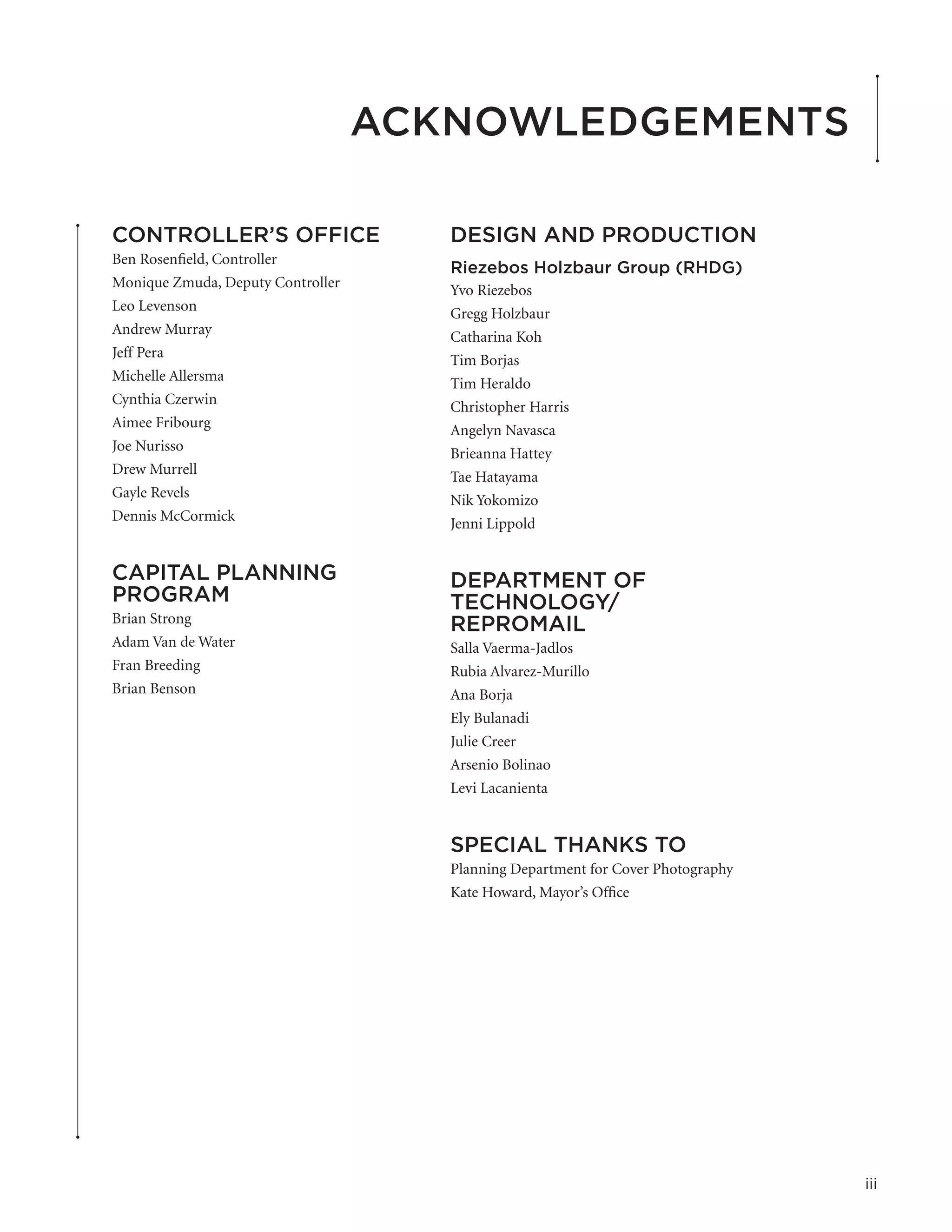 Acknowledgements

CONTROLLER’S OFFICE                   DESIGN AND PRODUCTION
Ben Rosenfield, Controller
                                      Riezebos Holzbaur Group (RHDG)
Monique Zmuda, Deputy Controller      Yvo Riezebos
Leo Levenson                          Gregg Holzbaur
Andrew Murray                         Catharina Koh
Jeff Pera                             Tim Borjas
Michelle Allersma                     Tim Heraldo
Cynthia Czerwin                       Christopher Harris
Aimee Fribourg                        Angelyn Navasca
Joe Nurisso                           Brieanna Hattey
Drew Murrell                          Tae Hatayama
Gayle Revels                          Nik Yokomizo
Dennis McCormick                      Jenni Lippold


CAPITAL PLANNING                      DEPARTMENT OF
PROGRAM                               TECHNOLOGY/
Brian Strong                          REPROMAIL
Adam Van de Water                     Salla Vaerma-Jadlos
Fran Breeding                         Rubia Alvarez-Murillo
Brian Benson                          Ana Borja
                                      Ely Bulanadi
                                      Julie Creer
                                      Arsenio Bolinao
                                      Levi Lacanienta


                                      SPECIAL THANKS TO
                                      Planning Department for Cover Photography
                                      Kate Howard, Mayor’s Office




                                                                                  iii
 