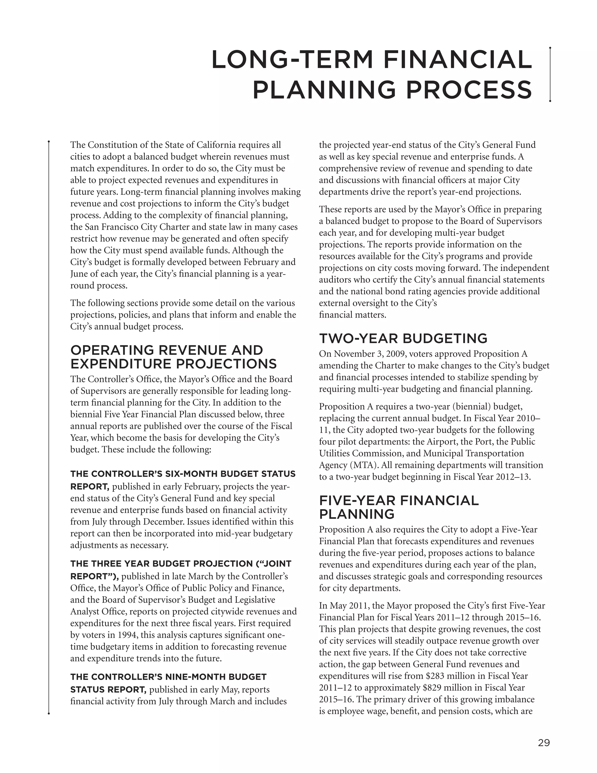 LONG-TERM FINANCIAL
                                       PLANNING PROCESS
The Constitution of the State of California requires all       the projected year-end status of the City’s General Fund
cities to adopt a balanced budget wherein revenues must        as well as key special revenue and enterprise funds. A
match expenditures. In order to do so, the City must be        comprehensive review of revenue and spending to date
able to project expected revenues and expenditures in          and discussions with financial officers at major City
future years. Long-term financial planning involves making     departments drive the report’s year-end projections.
revenue and cost projections to inform the City’s budget
                                                               These reports are used by the Mayor’s Office in preparing
process. Adding to the complexity of financial planning,
                                                               a balanced budget to propose to the Board of Supervisors
the San Francisco City Charter and state law in many cases
                                                               each year, and for developing multi-year budget
restrict how revenue may be generated and often specify
                                                               projections. The reports provide information on the
how the City must spend available funds. Although the
                                                               resources available for the City’s programs and provide
City’s budget is formally developed between February and
                                                               projections on city costs moving forward. The independent
June of each year, the City’s financial planning is a year-
                                                               auditors who certify the City’s annual financial statements
round process.
                                                               and the national bond rating agencies provide additional
The following sections provide some detail on the various      external oversight to the City’s
projections, policies, and plans that inform and enable the    financial matters.
City’s annual budget process.
                                                               TWO-YEAR BUDGETING
OPERATING REVENUE AND                                          On November 3, 2009, voters approved Proposition A
EXPENDITURE PROJECTIONS                                        amending the Charter to make changes to the City’s budget
The Controller’s Office, the Mayor’s Office and the Board      and financial processes intended to stabilize spending by
of Supervisors are generally responsible for leading long-     requiring multi-year budgeting and financial planning.
term financial planning for the City. In addition to the       Proposition A requires a two-year (biennial) budget,
biennial Five Year Financial Plan discussed below, three       replacing the current annual budget. In Fiscal Year 2010–
annual reports are published over the course of the Fiscal     11, the City adopted two-year budgets for the following
Year, which become the basis for developing the City’s         four pilot departments: the Airport, the Port, the Public
budget. These include the following:                           Utilities Commission, and Municipal Transportation
                                                               Agency (MTA). All remaining departments will transition
THE CONTROLLER’S SIX-MONTH BUDGET STATUS                       to a two-year budget beginning in Fiscal Year 2012–13.
REPORT, published in early February, projects the year-
end status of the City’s General Fund and key special          FIVE-YEAR FINANCIAL
revenue and enterprise funds based on financial activity
from July through December. Issues identified within this
                                                               PLANNING
report can then be incorporated into mid-year budgetary        Proposition A also requires the City to adopt a Five-Year
adjustments as necessary.                                      Financial Plan that forecasts expenditures and revenues
                                                               during the five-year period, proposes actions to balance
THE THREE YEAR BUDGET PROJECTION (“JOINT                       revenues and expenditures during each year of the plan,
REPORT”), published in late March by the Controller’s          and discusses strategic goals and corresponding resources
Office, the Mayor’s Office of Public Policy and Finance,       for city departments.
and the Board of Supervisor’s Budget and Legislative
                                                               In May 2011, the Mayor proposed the City’s first Five-Year
Analyst Office, reports on projected citywide revenues and
                                                               Financial Plan for Fiscal Years 2011–12 through 2015–16.
expenditures for the next three fiscal years. First required
                                                               This plan projects that despite growing revenues, the cost
by voters in 1994, this analysis captures significant one-
                                                               of city services will steadily outpace revenue growth over
time budgetary items in addition to forecasting revenue
                                                               the next five years. If the City does not take corrective
and expenditure trends into the future.
                                                               action, the gap between General Fund revenues and
THE CONTROLLER’S NINE-MONTH BUDGET                             expenditures will rise from $283 million in Fiscal Year
STATUS REPORT, published in early May, reports                 2011–12 to approximately $829 million in Fiscal Year
financial activity from July through March and includes        2015–16. The primary driver of this growing imbalance
                                                               is employee wage, benefit, and pension costs, which are


                                                                                                                          29
 