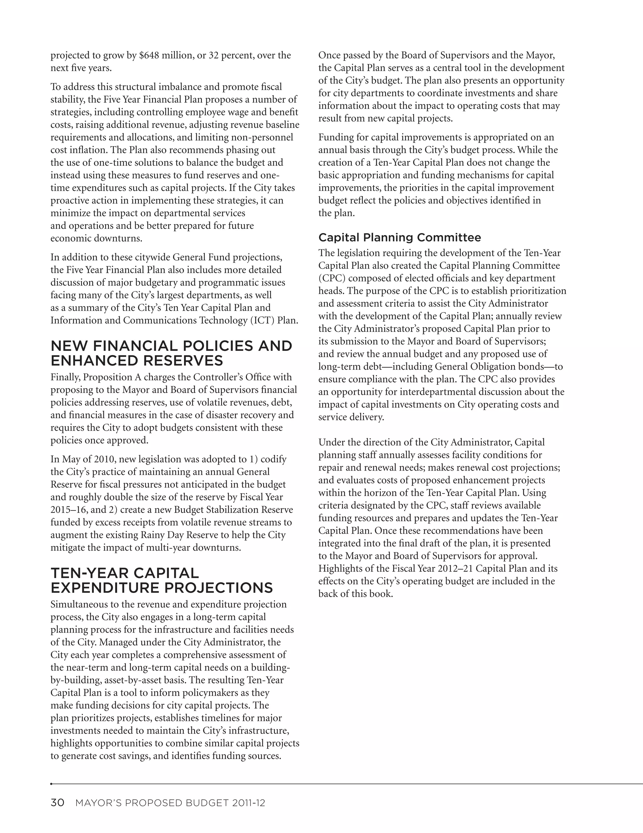 projected to grow by $648 million, or 32 percent, over the      Once passed by the Board of Supervisors and the Mayor,
next five years.                                                the Capital Plan serves as a central tool in the development
                                                                of the City’s budget. The plan also presents an opportunity
To address this structural imbalance and promote fiscal
                                                                for city departments to coordinate investments and share
stability, the Five Year Financial Plan proposes a number of
                                                                information about the impact to operating costs that may
strategies, including controlling employee wage and benefit
                                                                result from new capital projects.
costs, raising additional revenue, adjusting revenue baseline
requirements and allocations, and limiting non-personnel        Funding for capital improvements is appropriated on an
cost inflation. The Plan also recommends phasing out            annual basis through the City’s budget process. While the
the use of one-time solutions to balance the budget and         creation of a Ten-Year Capital Plan does not change the
instead using these measures to fund reserves and one-          basic appropriation and funding mechanisms for capital
time expenditures such as capital projects. If the City takes   improvements, the priorities in the capital improvement
proactive action in implementing these strategies, it can       budget reflect the policies and objectives identified in
minimize the impact on departmental services                    the plan.
and operations and be better prepared for future
economic downturns.                                             Capital Planning Committee
In addition to these citywide General Fund projections,         The legislation requiring the development of the Ten-Year
the Five Year Financial Plan also includes more detailed        Capital Plan also created the Capital Planning Committee
discussion of major budgetary and programmatic issues           (CPC) composed of elected officials and key department
facing many of the City’s largest departments, as well          heads. The purpose of the CPC is to establish prioritization
as a summary of the City’s Ten Year Capital Plan and            and assessment criteria to assist the City Administrator
Information and Communications Technology (ICT) Plan.           with the development of the Capital Plan; annually review
                                                                the City Administrator’s proposed Capital Plan prior to
                                                                its submission to the Mayor and Board of Supervisors;
NEW FINANCIAL POLICIES AND                                      and review the annual budget and any proposed use of
ENHANCED RESERVES                                               long-term debt—including General Obligation bonds—to
Finally, Proposition A charges the Controller’s Office with     ensure compliance with the plan. The CPC also provides
proposing to the Mayor and Board of Supervisors financial       an opportunity for interdepartmental discussion about the
policies addressing reserves, use of volatile revenues, debt,   impact of capital investments on City operating costs and
and financial measures in the case of disaster recovery and     service delivery.
requires the City to adopt budgets consistent with these
policies once approved.                                         Under the direction of the City Administrator, Capital
In May of 2010, new legislation was adopted to 1) codify        planning staff annually assesses facility conditions for
the City’s practice of maintaining an annual General            repair and renewal needs; makes renewal cost projections;
Reserve for fiscal pressures not anticipated in the budget      and evaluates costs of proposed enhancement projects
and roughly double the size of the reserve by Fiscal Year       within the horizon of the Ten-Year Capital Plan. Using
2015–16, and 2) create a new Budget Stabilization Reserve       criteria designated by the CPC, staff reviews available
funded by excess receipts from volatile revenue streams to      funding resources and prepares and updates the Ten-Year
augment the existing Rainy Day Reserve to help the City         Capital Plan. Once these recommendations have been
mitigate the impact of multi-year downturns.                    integrated into the final draft of the plan, it is presented
                                                                to the Mayor and Board of Supervisors for approval.
                                                                Highlights of the Fiscal Year 2012–21 Capital Plan and its
TEN-YEAR CAPITAL                                                effects on the City’s operating budget are included in the
EXPENDITURE PROJECTIONS                                         back of this book.
Simultaneous to the revenue and expenditure projection
process, the City also engages in a long-term capital
planning process for the infrastructure and facilities needs
of the City. Managed under the City Administrator, the
City each year completes a comprehensive assessment of
the near-term and long-term capital needs on a building-
by-building, asset-by-asset basis. The resulting Ten-Year
Capital Plan is a tool to inform policymakers as they
make funding decisions for city capital projects. The
plan prioritizes projects, establishes timelines for major
investments needed to maintain the City’s infrastructure,
highlights opportunities to combine similar capital projects
to generate cost savings, and identifies funding sources.



30  MAYOR’S PROPOSED BUDGET 2011-12
 