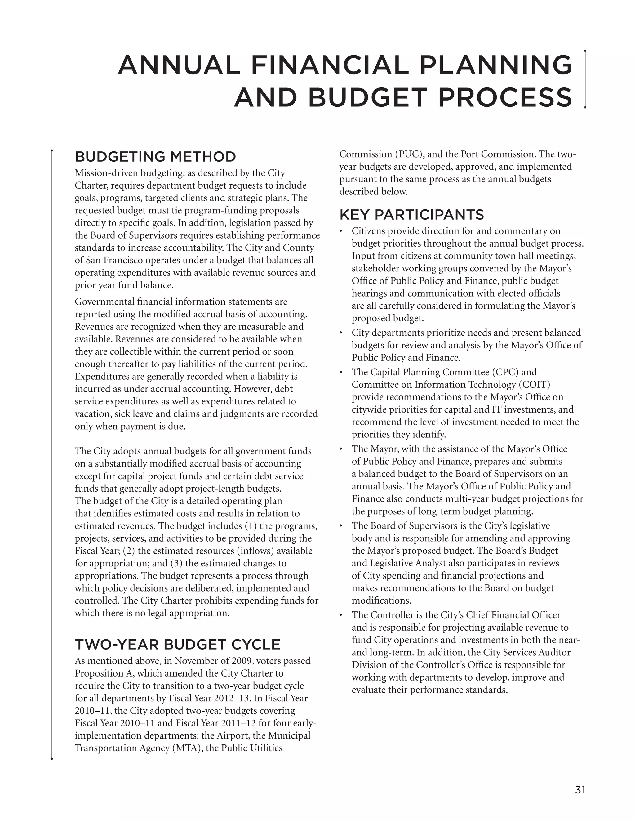 ANNUAL FINANCIAL PLANNING
                AND BUDGET PROCESS

BUDGETING METHOD                                                 Commission (PUC), and the Port Commission. The two-
                                                                 year budgets are developed, approved, and implemented
Mission-driven budgeting, as described by the City
                                                                 pursuant to the same process as the annual budgets
Charter, requires department budget requests to include
                                                                 described below.
goals, programs, targeted clients and strategic plans. The
requested budget must tie program-funding proposals
directly to specific goals. In addition, legislation passed by
                                                                 KEY PARTICIPANTS
the Board of Supervisors requires establishing performance       •	 Citizens provide direction for and commentary on
standards to increase accountability. The City and County           budget priorities throughout the annual budget process.
of San Francisco operates under a budget that balances all          Input from citizens at community town hall meetings,
operating expenditures with available revenue sources and           stakeholder working groups convened by the Mayor’s
prior year fund balance.                                            Office of Public Policy and Finance, public budget
                                                                    hearings and communication with elected officials
Governmental financial information statements are                   are all carefully considered in formulating the Mayor’s
reported using the modified accrual basis of accounting.            proposed budget.
Revenues are recognized when they are measurable and
                                                                 •	 City departments prioritize needs and present balanced
available. Revenues are considered to be available when
                                                                    budgets for review and analysis by the Mayor’s Office of
they are collectible within the current period or soon
                                                                    Public Policy and Finance.
enough thereafter to pay liabilities of the current period.
Expenditures are generally recorded when a liability is          •	 The Capital Planning Committee (CPC) and
incurred as under accrual accounting. However, debt                 Committee on Information Technology (COIT)
service expenditures as well as expenditures related to             provide recommendations to the Mayor’s Office on
vacation, sick leave and claims and judgments are recorded          citywide priorities for capital and IT investments, and
only when payment is due.                                           recommend the level of investment needed to meet the
                                                                    priorities they identify.
The City adopts annual budgets for all government funds          •	 The Mayor, with the assistance of the Mayor’s Office
on a substantially modified accrual basis of accounting             of Public Policy and Finance, prepares and submits
except for capital project funds and certain debt service           a balanced budget to the Board of Supervisors on an
funds that generally adopt project-length budgets.                  annual basis. The Mayor’s Office of Public Policy and
The budget of the City is a detailed operating plan                 Finance also conducts multi-year budget projections for
that identifies estimated costs and results in relation to          the purposes of long-term budget planning.
estimated revenues. The budget includes (1) the programs,        •	 The Board of Supervisors is the City’s legislative
projects, services, and activities to be provided during the        body and is responsible for amending and approving
Fiscal Year; (2) the estimated resources (inflows) available        the Mayor’s proposed budget. The Board’s Budget
for appropriation; and (3) the estimated changes to                 and Legislative Analyst also participates in reviews
appropriations. The budget represents a process through             of City spending and financial projections and
which policy decisions are deliberated, implemented and             makes recommendations to the Board on budget
controlled. The City Charter prohibits expending funds for          modifications.
which there is no legal appropriation.                           •	 The Controller is the City’s Chief Financial Officer
                                                                    and is responsible for projecting available revenue to
                                                                    fund City operations and investments in both the near-
TWO-YEAR BUDGET CYCLE                                               and long-term. In addition, the City Services Auditor
As mentioned above, in November of 2009, voters passed              Division of the Controller’s Office is responsible for
Proposition A, which amended the City Charter to                    working with departments to develop, improve and
require the City to transition to a two-year budget cycle           evaluate their performance standards.
for all departments by Fiscal Year 2012–13. In Fiscal Year
2010–11, the City adopted two-year budgets covering
Fiscal Year 2010–11 and Fiscal Year 2011–12 for four early-
implementation departments: the Airport, the Municipal
Transportation Agency (MTA), the Public Utilities



                                                                                                                         31
 