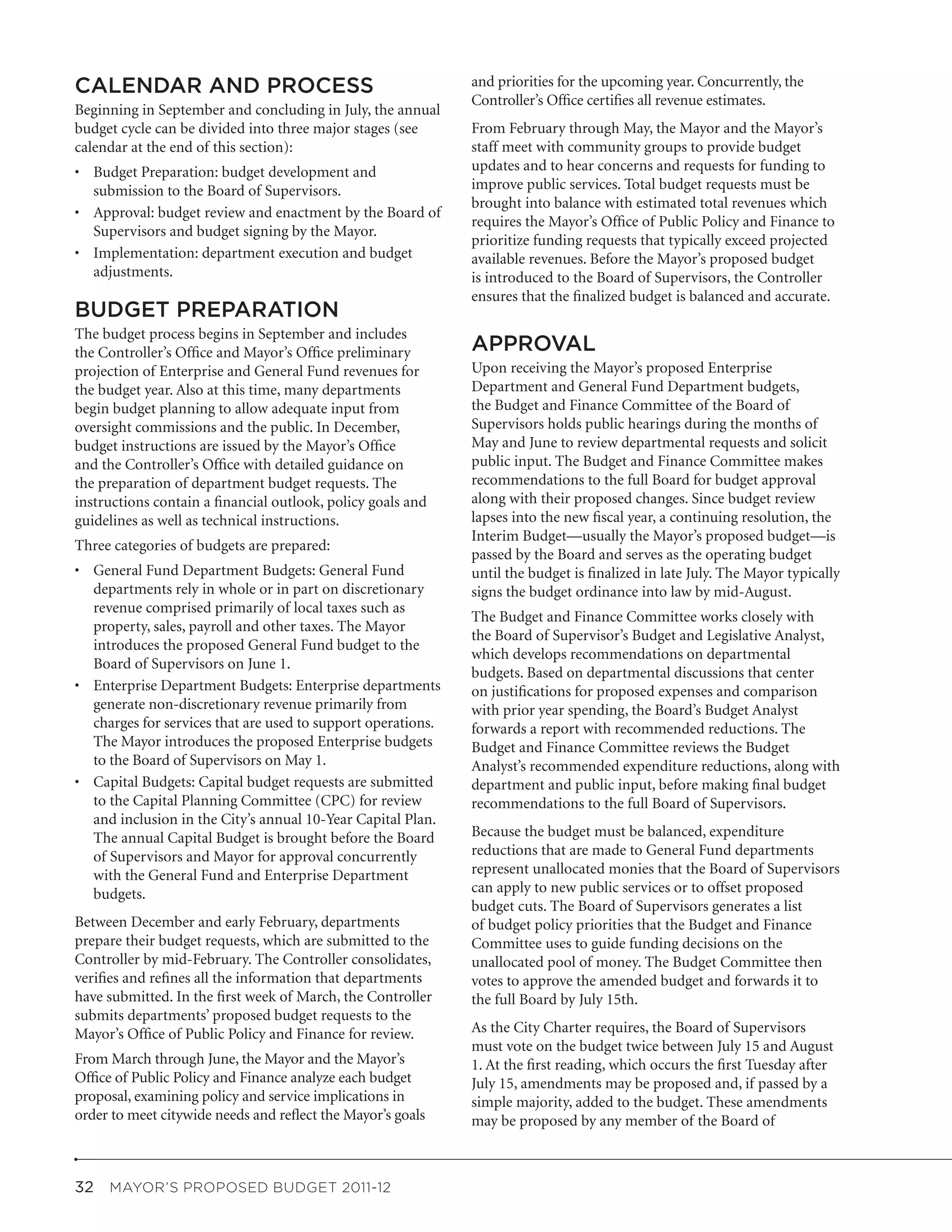 CALENDAR AND PROCESS                                           and priorities for the upcoming year. Concurrently, the
                                                               Controller’s Office certifies all revenue estimates.
Beginning in September and concluding in July, the annual
budget cycle can be divided into three major stages (see       From February through May, the Mayor and the Mayor’s
calendar at the end of this section):                          staff meet with community groups to provide budget
•	 Budget Preparation: budget development and                  updates and to hear concerns and requests for funding to
   submission to the Board of Supervisors.                     improve public services. Total budget requests must be
                                                               brought into balance with estimated total revenues which
•	 Approval: budget review and enactment by the Board of
                                                               requires the Mayor’s Office of Public Policy and Finance to
   Supervisors and budget signing by the Mayor.
                                                               prioritize funding requests that typically exceed projected
•	 Implementation: department execution and budget             available revenues. Before the Mayor’s proposed budget
   adjustments.                                                is introduced to the Board of Supervisors, the Controller
                                                               ensures that the finalized budget is balanced and accurate.
BUDGET PREPARATION
The budget process begins in September and includes
the Controller’s Office and Mayor’s Office preliminary         APPROVAL
projection of Enterprise and General Fund revenues for         Upon receiving the Mayor’s proposed Enterprise
the budget year. Also at this time, many departments           Department and General Fund Department budgets,
begin budget planning to allow adequate input from             the Budget and Finance Committee of the Board of
oversight commissions and the public. In December,             Supervisors holds public hearings during the months of
budget instructions are issued by the Mayor’s Office           May and June to review departmental requests and solicit
and the Controller’s Office with detailed guidance on          public input. The Budget and Finance Committee makes
the preparation of department budget requests. The             recommendations to the full Board for budget approval
instructions contain a financial outlook, policy goals and     along with their proposed changes. Since budget review
guidelines as well as technical instructions.                  lapses into the new fiscal year, a continuing resolution, the
                                                               Interim Budget—usually the Mayor’s proposed budget—is
Three categories of budgets are prepared:
                                                               passed by the Board and serves as the operating budget
•	 General Fund Department Budgets: General Fund               until the budget is finalized in late July. The Mayor typically
   departments rely in whole or in part on discretionary       signs the budget ordinance into law by mid-August.
   revenue comprised primarily of local taxes such as
                                                               The Budget and Finance Committee works closely with
   property, sales, payroll and other taxes. The Mayor
                                                               the Board of Supervisor’s Budget and Legislative Analyst,
   introduces the proposed General Fund budget to the
                                                               which develops recommendations on departmental
   Board of Supervisors on June 1.
                                                               budgets. Based on departmental discussions that center
•	 Enterprise Department Budgets: Enterprise departments       on justifications for proposed expenses and comparison
   generate non-discretionary revenue primarily from           with prior year spending, the Board’s Budget Analyst
   charges for services that are used to support operations.   forwards a report with recommended reductions. The
   The Mayor introduces the proposed Enterprise budgets        Budget and Finance Committee reviews the Budget
   to the Board of Supervisors on May 1.                       Analyst’s recommended expenditure reductions, along with
•	 Capital Budgets: Capital budget requests are submitted      department and public input, before making final budget
   to the Capital Planning Committee (CPC) for review          recommendations to the full Board of Supervisors.
   and inclusion in the City’s annual 10-Year Capital Plan.
   The annual Capital Budget is brought before the Board       Because the budget must be balanced, expenditure
   of Supervisors and Mayor for approval concurrently          reductions that are made to General Fund departments
   with the General Fund and Enterprise Department             represent unallocated monies that the Board of Supervisors
   budgets.                                                    can apply to new public services or to offset proposed
                                                               budget cuts. The Board of Supervisors generates a list
Between December and early February, departments               of budget policy priorities that the Budget and Finance
prepare their budget requests, which are submitted to the      Committee uses to guide funding decisions on the
Controller by mid-February. The Controller consolidates,       unallocated pool of money. The Budget Committee then
verifies and refines all the information that departments      votes to approve the amended budget and forwards it to
have submitted. In the first week of March, the Controller     the full Board by July 15th.
submits departments’ proposed budget requests to the
Mayor’s Office of Public Policy and Finance for review.        As the City Charter requires, the Board of Supervisors
                                                               must vote on the budget twice between July 15 and August
From March through June, the Mayor and the Mayor’s             1. At the first reading, which occurs the first Tuesday after
Office of Public Policy and Finance analyze each budget        July 15, amendments may be proposed and, if passed by a
proposal, examining policy and service implications in         simple majority, added to the budget. These amendments
order to meet citywide needs and reflect the Mayor’s goals     may be proposed by any member of the Board of



32  MAYOR’S PROPOSED BUDGET 2011-12
 