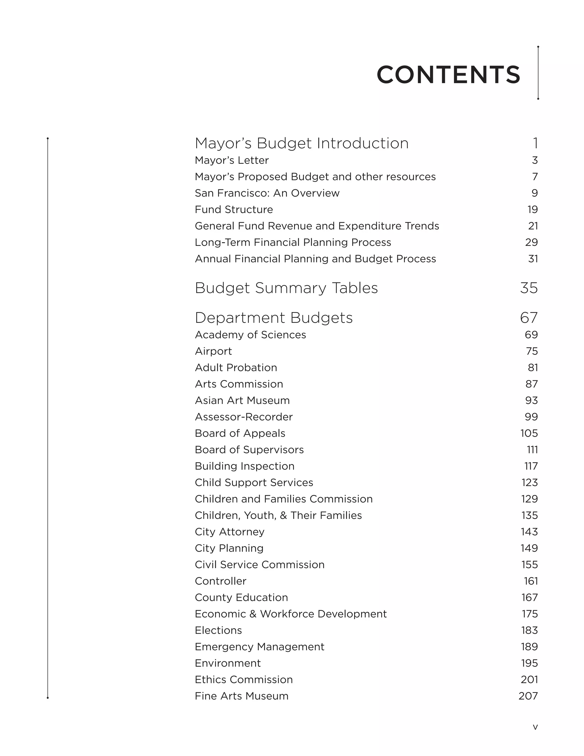 Contents

Mayor’s Budget Introduction	                      1
Mayor’s Letter	                                   3
Mayor’s Proposed Budget and other resources	      7
San Francisco: An Overview	                       9
Fund Structure	                                  19
General Fund Revenue and Expenditure Trends	     21
Long-Term Financial Planning Process	            29
Annual Financial Planning and Budget Process	    31

Budget Summary Tables	                          35
Department Budgets	                             67
Academy of Sciences	                            69
Airport	                                         75
Adult Probation	                                 81
Arts Commission	                                 87
Asian Art Museum	                                93
Assessor-Recorder	                              99
Board of Appeals	                               105
Board of Supervisors	                            111
Building Inspection	                            117
Child Support Services	                         123
Children and Families Commission	               129
Children, Youth, & Their Families	              135
City Attorney	                                  143
City Planning	                                  149
Civil Service Commission	                       155
Controller	                                     161
County Education	                               167
Economic & Workforce Development	               175
Elections	                                      183
Emergency Management	                           189
Environment	                                    195
Ethics Commission	                              201
Fine Arts Museum	                               207

                                                  v
 