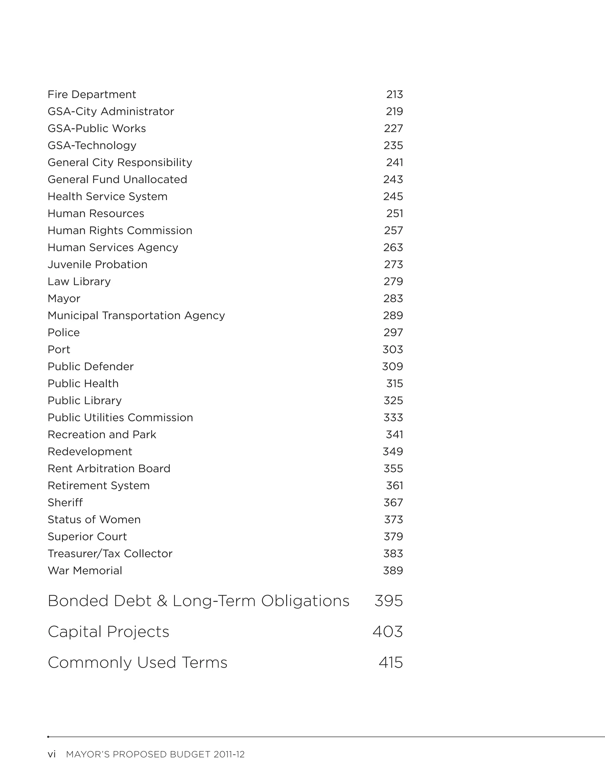 Fire Department	                        213
GSA-City Administrator	                 219
GSA-Public Works	                       227
GSA-Technology	                         235
General City Responsibility	            241
General Fund Unallocated	               243
Health Service System	                  245
Human Resources	                        251
Human Rights Commission	                257
Human Services Agency	                  263
Juvenile Probation	                     273
Law Library	                            279
Mayor	                                  283
Municipal Transportation Agency	        289
Police	                                 297
Port	                                  303
Public Defender	                       309
Public Health	                          315
Public Library	                         325
Public Utilities Commission	            333
Recreation and Park	                    341
Redevelopment	                         349
Rent Arbitration Board	                 355
Retirement System	                      361
Sheriff	                                367
Status of Women	                        373
Superior Court	                         379
Treasurer/Tax Collector	                383
War Memorial	                           389

Bonded Debt & Long-Term Obligations	   395
Capital Projects	                      403
Commonly Used Terms	                   415




vi  MAYOR’S PROPOSED BUDGET 2011-12
 