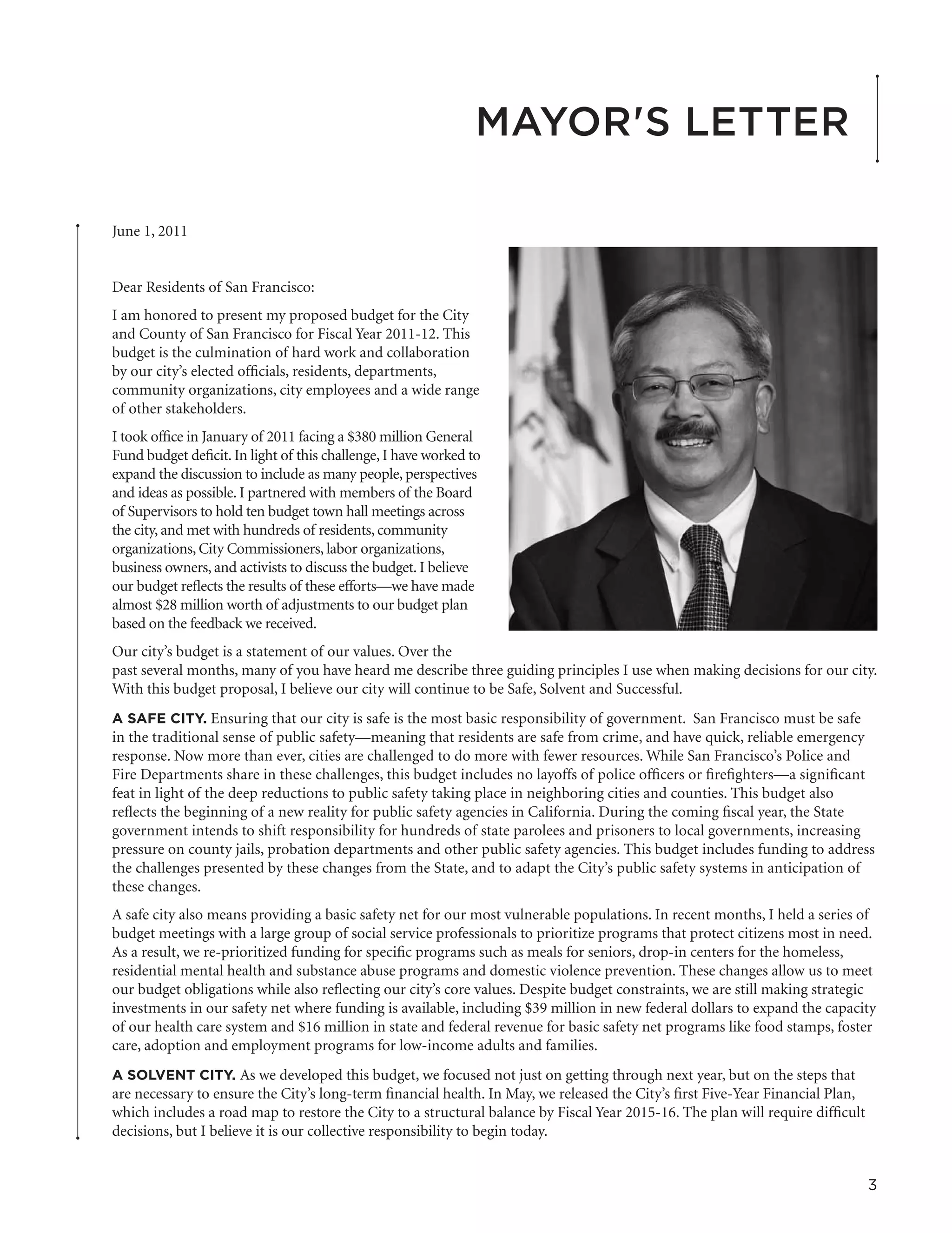 Mayor's Letter

June 1, 2011


Dear Residents of San Francisco:
I am honored to present my proposed budget for the City
and County of San Francisco for Fiscal Year 2011-12. This
budget is the culmination of hard work and collaboration
by our city’s elected officials, residents, departments,
community organizations, city employees and a wide range
of other stakeholders.
I took office in January of 2011 facing a $380 million General
Fund budget deficit. In light of this challenge, I have worked to
expand the discussion to include as many people, perspectives
and ideas as possible. I partnered with members of the Board
of Supervisors to hold ten budget town hall meetings across
the city, and met with hundreds of residents, community
organizations, City Commissioners, labor organizations,
business owners, and activists to discuss the budget. I believe
our budget reflects the results of these efforts—we have made
almost $28 million worth of adjustments to our budget plan
based on the feedback we received.
Our city’s budget is a statement of our values. Over the
past several months, many of you have heard me describe three guiding principles I use when making decisions for our city.
With this budget proposal, I believe our city will continue to be Safe, Solvent and Successful.
A SAFE CITY. Ensuring that our city is safe is the most basic responsibility of government. San Francisco must be safe
in the traditional sense of public safety—meaning that residents are safe from crime, and have quick, reliable emergency
response. Now more than ever, cities are challenged to do more with fewer resources. While San Francisco’s Police and
Fire Departments share in these challenges, this budget includes no layoffs of police officers or firefighters—a significant
feat in light of the deep reductions to public safety taking place in neighboring cities and counties. This budget also
reflects the beginning of a new reality for public safety agencies in California. During the coming fiscal year, the State
government intends to shift responsibility for hundreds of state parolees and prisoners to local governments, increasing
pressure on county jails, probation departments and other public safety agencies. This budget includes funding to address
the challenges presented by these changes from the State, and to adapt the City’s public safety systems in anticipation of
these changes.
A safe city also means providing a basic safety net for our most vulnerable populations. In recent months, I held a series of
budget meetings with a large group of social service professionals to prioritize programs that protect citizens most in need.
As a result, we re-prioritized funding for specific programs such as meals for seniors, drop-in centers for the homeless,
residential mental health and substance abuse programs and domestic violence prevention. These changes allow us to meet
our budget obligations while also reflecting our city’s core values. Despite budget constraints, we are still making strategic
investments in our safety net where funding is available, including $39 million in new federal dollars to expand the capacity
of our health care system and $16 million in state and federal revenue for basic safety net programs like food stamps, foster
care, adoption and employment programs for low-income adults and families.
A SOLVENT CITY. As we developed this budget, we focused not just on getting through next year, but on the steps that
are necessary to ensure the City’s long-term financial health. In May, we released the City’s first Five-Year Financial Plan,
which includes a road map to restore the City to a structural balance by Fiscal Year 2015-16. The plan will require difficult
decisions, but I believe it is our collective responsibility to begin today.


                                                                                                                                3
 