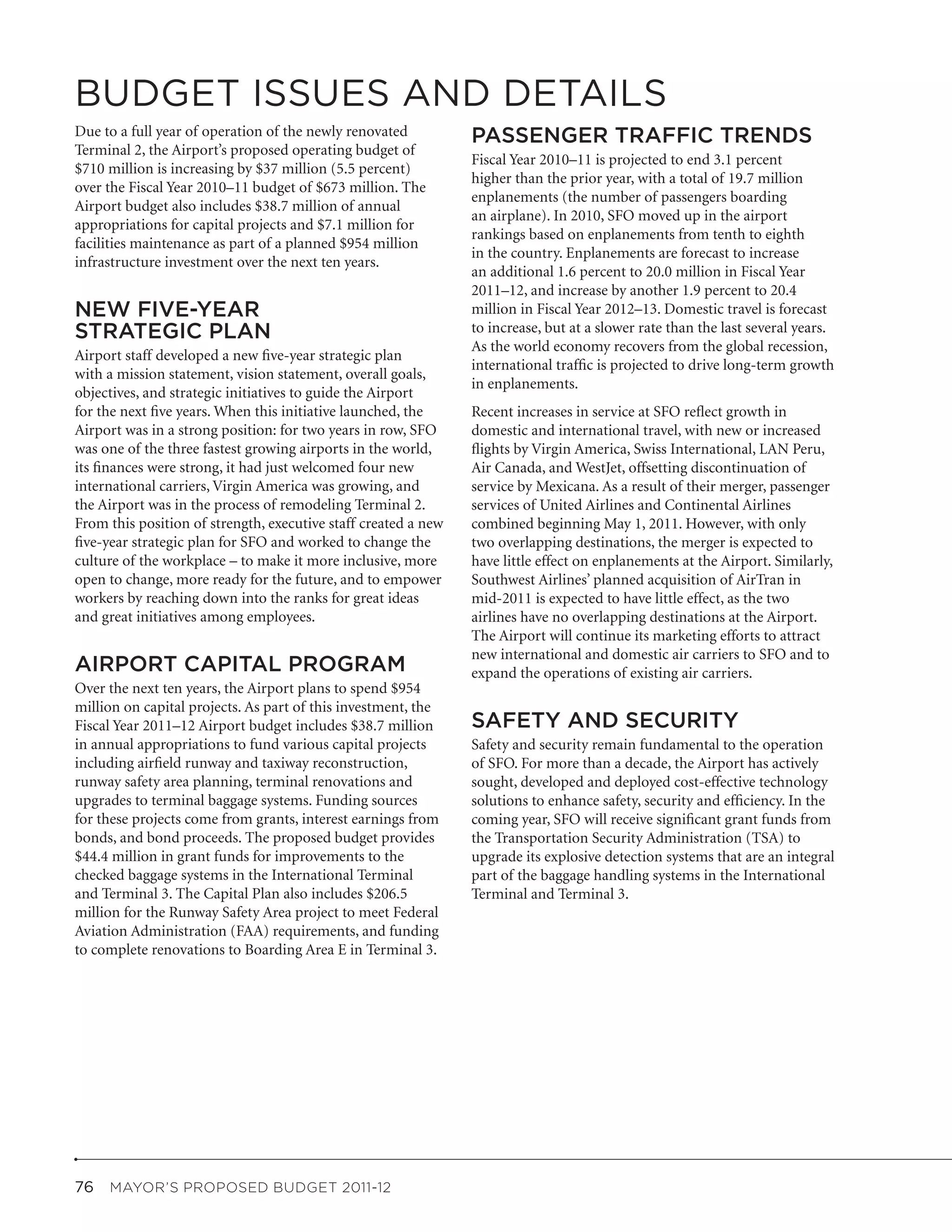 BUDGET ISSUES AND DETAILS
Due to a full year of operation of the newly renovated          PASSENGER TRAFFIC TRENDS
Terminal 2, the Airport’s proposed operating budget of
                                                                Fiscal Year 2010–11 is projected to end 3.1 percent
$710 million is increasing by $37 million (5.5 percent)
                                                                higher than the prior year, with a total of 19.7 million
over the Fiscal Year 2010–11 budget of $673 million. The
                                                                enplanements (the number of passengers boarding
Airport budget also includes $38.7 million of annual
                                                                an airplane). In 2010, SFO moved up in the airport
appropriations for capital projects and $7.1 million for
                                                                rankings based on enplanements from tenth to eighth
facilities maintenance as part of a planned $954 million
                                                                in the country. Enplanements are forecast to increase
infrastructure investment over the next ten years.
                                                                an additional 1.6 percent to 20.0 million in Fiscal Year
                                                                2011–12, and increase by another 1.9 percent to 20.4
NEW FIVE-YEAR                                                   million in Fiscal Year 2012–13. Domestic travel is forecast
STRATEGIC PLAN                                                  to increase, but at a slower rate than the last several years.
                                                                As the world economy recovers from the global recession,
Airport staff developed a new five-year strategic plan
                                                                international traffic is projected to drive long-term growth
with a mission statement, vision statement, overall goals,
                                                                in enplanements.
objectives, and strategic initiatives to guide the Airport
for the next five years. When this initiative launched, the     Recent increases in service at SFO reflect growth in
Airport was in a strong position: for two years in row, SFO     domestic and international travel, with new or increased
was one of the three fastest growing airports in the world,     flights by Virgin America, Swiss International, LAN Peru,
its finances were strong, it had just welcomed four new         Air Canada, and WestJet, offsetting discontinuation of
international carriers, Virgin America was growing, and         service by Mexicana. As a result of their merger, passenger
the Airport was in the process of remodeling Terminal 2.        services of United Airlines and Continental Airlines
From this position of strength, executive staff created a new   combined beginning May 1, 2011. However, with only
five-year strategic plan for SFO and worked to change the       two overlapping destinations, the merger is expected to
culture of the workplace – to make it more inclusive, more      have little effect on enplanements at the Airport. Similarly,
open to change, more ready for the future, and to empower       Southwest Airlines’ planned acquisition of AirTran in
workers by reaching down into the ranks for great ideas         mid-2011 is expected to have little effect, as the two
and great initiatives among employees.                          airlines have no overlapping destinations at the Airport.
                                                                The Airport will continue its marketing efforts to attract
                                                                new international and domestic air carriers to SFO and to
AIRPORT CAPITAL PROGRAM                                         expand the operations of existing air carriers.
Over the next ten years, the Airport plans to spend $954
million on capital projects. As part of this investment, the
Fiscal Year 2011–12 Airport budget includes $38.7 million       SAFETY AND SECURITY
in annual appropriations to fund various capital projects       Safety and security remain fundamental to the operation
including airfield runway and taxiway reconstruction,           of SFO. For more than a decade, the Airport has actively
runway safety area planning, terminal renovations and           sought, developed and deployed cost-effective technology
upgrades to terminal baggage systems. Funding sources           solutions to enhance safety, security and efficiency. In the
for these projects come from grants, interest earnings from     coming year, SFO will receive significant grant funds from
bonds, and bond proceeds. The proposed budget provides          the Transportation Security Administration (TSA) to
$44.4 million in grant funds for improvements to the            upgrade its explosive detection systems that are an integral
checked baggage systems in the International Terminal           part of the baggage handling systems in the International
and Terminal 3. The Capital Plan also includes $206.5           Terminal and Terminal 3.
million for the Runway Safety Area project to meet Federal
Aviation Administration (FAA) requirements, and funding
to complete renovations to Boarding Area E in Terminal 3.




76  MAYOR’S PROPOSED BUDGET 2011-12
 