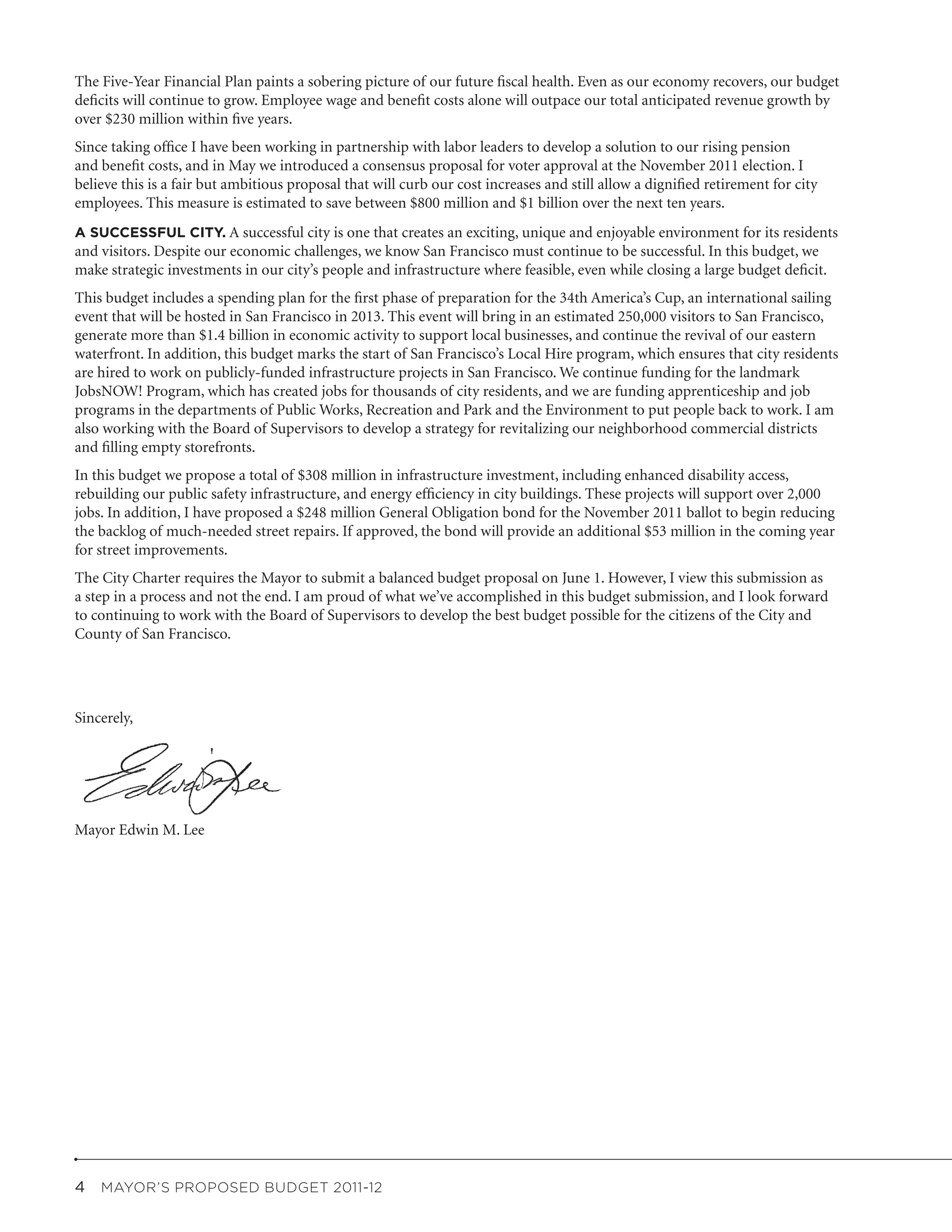 The Five-Year Financial Plan paints a sobering picture of our future fiscal health. Even as our economy recovers, our budget
deficits will continue to grow. Employee wage and benefit costs alone will outpace our total anticipated revenue growth by
over $230 million within five years.
Since taking office I have been working in partnership with labor leaders to develop a solution to our rising pension
and benefit costs, and in May we introduced a consensus proposal for voter approval at the November 2011 election. I
believe this is a fair but ambitious proposal that will curb our cost increases and still allow a dignified retirement for city
employees. This measure is estimated to save between $800 million and $1 billion over the next ten years.
A SUCCESSFUL CITY. A successful city is one that creates an exciting, unique and enjoyable environment for its residents
and visitors. Despite our economic challenges, we know San Francisco must continue to be successful. In this budget, we
make strategic investments in our city’s people and infrastructure where feasible, even while closing a large budget deficit.
This budget includes a spending plan for the first phase of preparation for the 34th America’s Cup, an international sailing
event that will be hosted in San Francisco in 2013. This event will bring in an estimated 250,000 visitors to San Francisco,
generate more than $1.4 billion in economic activity to support local businesses, and continue the revival of our eastern
waterfront. In addition, this budget marks the start of San Francisco’s Local Hire program, which ensures that city residents
are hired to work on publicly-funded infrastructure projects in San Francisco. We continue funding for the landmark
JobsNOW! Program, which has created jobs for thousands of city residents, and we are funding apprenticeship and job
programs in the departments of Public Works, Recreation and Park and the Environment to put people back to work. I am
also working with the Board of Supervisors to develop a strategy for revitalizing our neighborhood commercial districts
and filling empty storefronts.
In this budget we propose a total of $308 million in infrastructure investment, including enhanced disability access,
rebuilding our public safety infrastructure, and energy efficiency in city buildings. These projects will support over 2,000
jobs. In addition, I have proposed a $248 million General Obligation bond for the November 2011 ballot to begin reducing
the backlog of much-needed street repairs. If approved, the bond will provide an additional $53 million in the coming year
for street improvements.
The City Charter requires the Mayor to submit a balanced budget proposal on June 1. However, I view this submission as
a step in a process and not the end. I am proud of what we’ve accomplished in this budget submission, and I look forward
to continuing to work with the Board of Supervisors to develop the best budget possible for the citizens of the City and
County of San Francisco.




Sincerely,




Mayor Edwin M. Lee




4  MAYOR’S PROPOSED BUDGET 2011-12
 