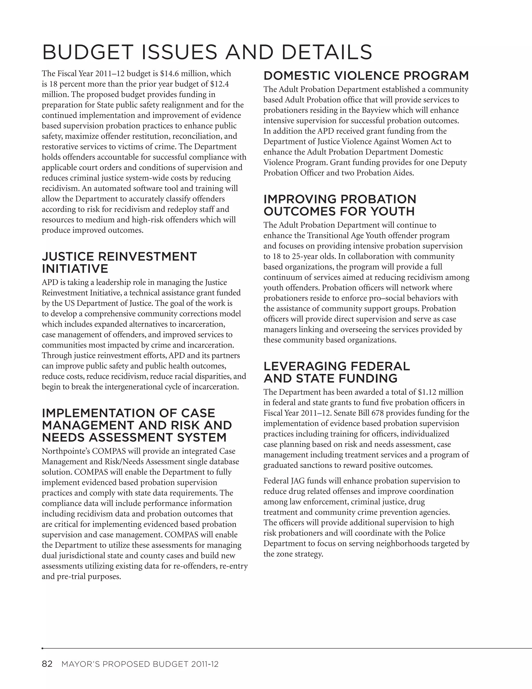 BUDGET ISSUES AND DETAILS
The Fiscal Year 2011–12 budget is $14.6 million, which            DOMESTIC VIOLENCE PROGRAM
is 18 percent more than the prior year budget of $12.4
                                                                  The Adult Probation Department established a community
million. The proposed budget provides funding in
                                                                  based Adult Probation office that will provide services to
preparation for State public safety realignment and for the
                                                                  probationers residing in the Bayview which will enhance
continued implementation and improvement of evidence
                                                                  intensive supervision for successful probation outcomes.
based supervision probation practices to enhance public
                                                                  In addition the APD received grant funding from the
safety, maximize offender restitution, reconciliation, and
                                                                  Department of Justice Violence Against Women Act to
restorative services to victims of crime. The Department
                                                                  enhance the Adult Probation Department Domestic
holds offenders accountable for successful compliance with
                                                                  Violence Program. Grant funding provides for one Deputy
applicable court orders and conditions of supervision and
                                                                  Probation Officer and two Probation Aides.
reduces criminal justice system-wide costs by reducing
recidivism. An automated software tool and training will
allow the Department to accurately classify offenders             IMPROVING PROBATION
according to risk for recidivism and redeploy staff and           OUTCOMES FOR YOUTH
resources to medium and high-risk offenders which will
                                                                  The Adult Probation Department will continue to
produce improved outcomes.
                                                                  enhance the Transitional Age Youth offender program
                                                                  and focuses on providing intensive probation supervision
JUSTICE REINVESTMENT                                              to 18 to 25-year olds. In collaboration with community
INITIATIVE                                                        based organizations, the program will provide a full
                                                                  continuum of services aimed at reducing recidivism among
APD is taking a leadership role in managing the Justice
                                                                  youth offenders. Probation officers will network where
Reinvestment Initiative, a technical assistance grant funded
                                                                  probationers reside to enforce pro–social behaviors with
by the US Department of Justice. The goal of the work is
                                                                  the assistance of community support groups. Probation
to develop a comprehensive community corrections model
                                                                  officers will provide direct supervision and serve as case
which includes expanded alternatives to incarceration,
                                                                  managers linking and overseeing the services provided by
case management of offenders, and improved services to
                                                                  these community based organizations.
communities most impacted by crime and incarceration.
Through justice reinvestment efforts, APD and its partners
can improve public safety and public health outcomes,             LEVERAGING FEDERAL
reduce costs, reduce recidivism, reduce racial disparities, and   AND STATE FUNDING
begin to break the intergenerational cycle of incarceration.
                                                                  The Department has been awarded a total of $1.12 million
                                                                  in federal and state grants to fund five probation officers in
IMPLEMENTATION OF CASE                                            Fiscal Year 2011–12. Senate Bill 678 provides funding for the
MANAGEMENT AND RISK AND                                           implementation of evidence based probation supervision
                                                                  practices including training for officers, individualized
NEEDS ASSESSMENT SYSTEM                                           case planning based on risk and needs assessment, case
Northpointe’s COMPAS will provide an integrated Case              management including treatment services and a program of
Management and Risk/Needs Assessment single database              graduated sanctions to reward positive outcomes.
solution. COMPAS will enable the Department to fully
implement evidenced based probation supervision                   Federal JAG funds will enhance probation supervision to
practices and comply with state data requirements. The            reduce drug related offenses and improve coordination
compliance data will include performance information              among law enforcement, criminal justice, drug
including recidivism data and probation outcomes that             treatment and community crime prevention agencies.
are critical for implementing evidenced based probation           The officers will provide additional supervision to high
supervision and case management. COMPAS will enable               risk probationers and will coordinate with the Police
the Department to utilize these assessments for managing          Department to focus on serving neighborhoods targeted by
dual jurisdictional state and county cases and build new          the zone strategy.
assessments utilizing existing data for re-offenders, re-entry
and pre-trial purposes.




82  MAYOR’S PROPOSED BUDGET 2011-12
 