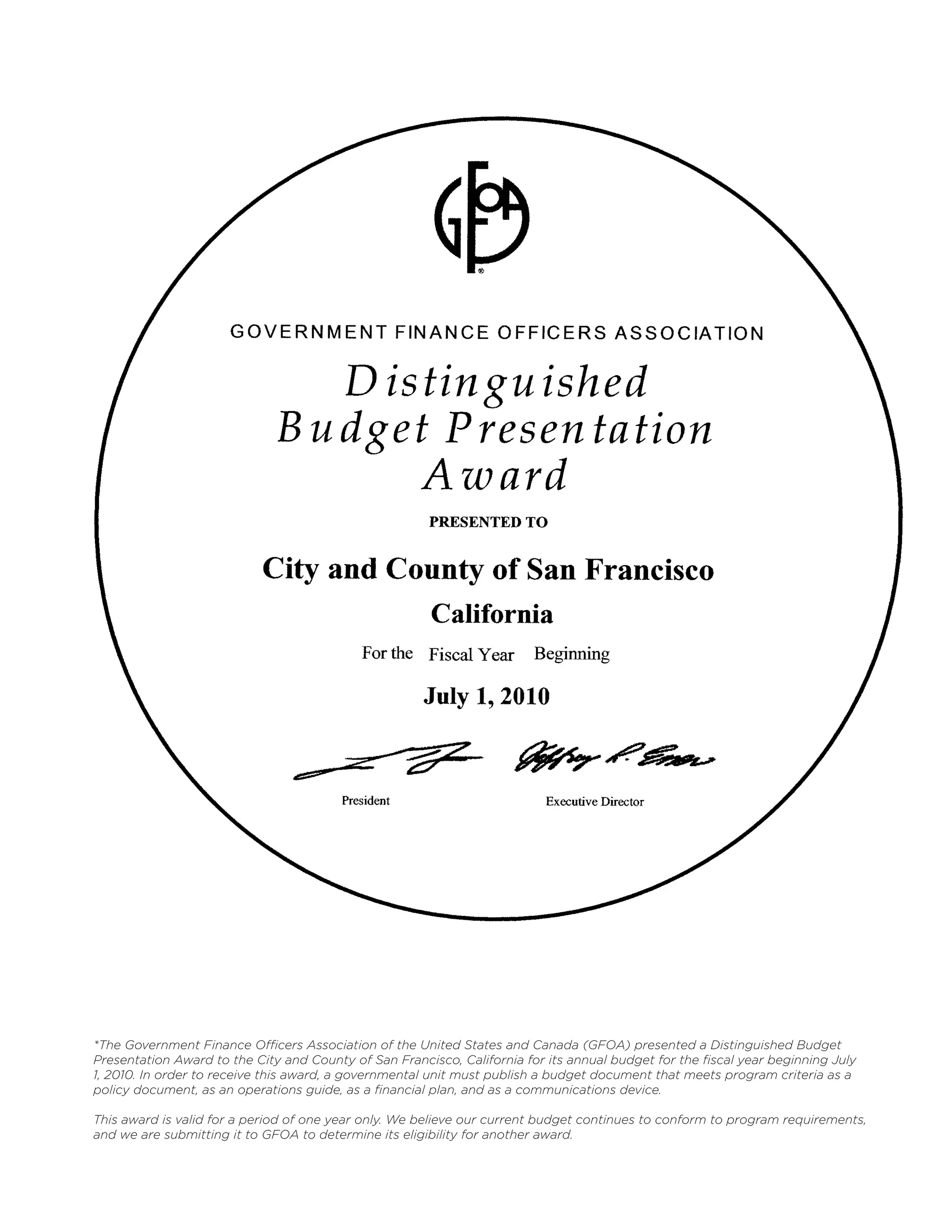 *The Government Finance Officers Association of the United States and Canada (GFOA) presented a Distinguished Budget
Presentation Award to the City and County of San Francisco, California for its annual budget for the fiscal year beginning July
1, 2010. In order to receive this award, a governmental unit must publish a budget document that meets program criteria as a
policy document, as an operations guide, as a financial plan, and as a communications device.

This award is valid for a period of one year only. We believe our current budget continues to conform to program requirements,
and we are submitting it to GFOA to determine its eligibility for another award.
 