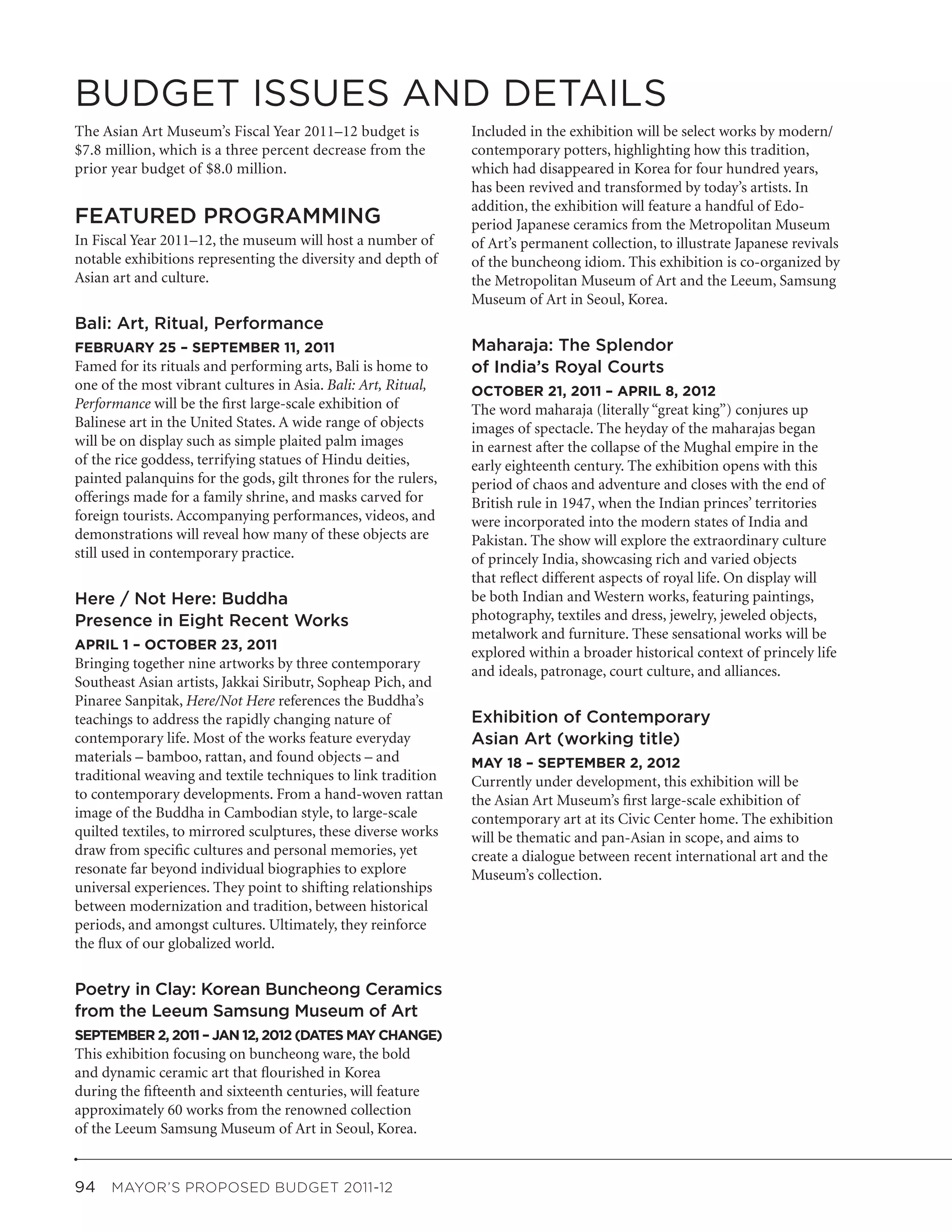 BUDGET ISSUES AND DETAILS
The Asian Art Museum’s Fiscal Year 2011–12 budget is            Included in the exhibition will be select works by modern/
$7.8 million, which is a three percent decrease from the        contemporary potters, highlighting how this tradition,
prior year budget of $8.0 million.                              which had disappeared in Korea for four hundred years,
                                                                has been revived and transformed by today’s artists. In
                                                                addition, the exhibition will feature a handful of Edo-
FEATURED PROGRAMMING                                            period Japanese ceramics from the Metropolitan Museum
In Fiscal Year 2011–12, the museum will host a number of        of Art’s permanent collection, to illustrate Japanese revivals
notable exhibitions representing the diversity and depth of     of the buncheong idiom. This exhibition is co-organized by
Asian art and culture.                                          the Metropolitan Museum of Art and the Leeum, Samsung
                                                                Museum of Art in Seoul, Korea.
Bali: Art, Ritual, Performance
FEBRUARY 25 – SEPTEMBER 11, 2011                                Maharaja: The Splendor
Famed for its rituals and performing arts, Bali is home to      of India’s Royal Courts
one of the most vibrant cultures in Asia. Bali: Art, Ritual,    OCTOBER 21, 2011 – APRIL 8, 2012
Performance will be the first large-scale exhibition of         The word maharaja (literally “great king”) conjures up
Balinese art in the United States. A wide range of objects      images of spectacle. The heyday of the maharajas began
will be on display such as simple plaited palm images           in earnest after the collapse of the Mughal empire in the
of the rice goddess, terrifying statues of Hindu deities,       early eighteenth century. The exhibition opens with this
painted palanquins for the gods, gilt thrones for the rulers,   period of chaos and adventure and closes with the end of
offerings made for a family shrine, and masks carved for        British rule in 1947, when the Indian princes’ territories
foreign tourists. Accompanying performances, videos, and        were incorporated into the modern states of India and
demonstrations will reveal how many of these objects are        Pakistan. The show will explore the extraordinary culture
still used in contemporary practice.                            of princely India, showcasing rich and varied objects
                                                                that reflect different aspects of royal life. On display will
Here / Not Here: Buddha                                         be both Indian and Western works, featuring paintings,
Presence in Eight Recent Works                                  photography, textiles and dress, jewelry, jeweled objects,
                                                                metalwork and furniture. These sensational works will be
APRIL 1 – OCTOBER 23, 2011
                                                                explored within a broader historical context of princely life
Bringing together nine artworks by three contemporary           and ideals, patronage, court culture, and alliances.
Southeast Asian artists, Jakkai Siributr, Sopheap Pich, and
Pinaree Sanpitak, Here/Not Here references the Buddha’s
teachings to address the rapidly changing nature of             Exhibition of Contemporary
contemporary life. Most of the works feature everyday           Asian Art (working title)
materials – bamboo, rattan, and found objects – and             MAY 18 – SEPTEMBER 2, 2012
traditional weaving and textile techniques to link tradition    Currently under development, this exhibition will be
to contemporary developments. From a hand-woven rattan          the Asian Art Museum’s first large-scale exhibition of
image of the Buddha in Cambodian style, to large-scale          contemporary art at its Civic Center home. The exhibition
quilted textiles, to mirrored sculptures, these diverse works   will be thematic and pan-Asian in scope, and aims to
draw from specific cultures and personal memories, yet          create a dialogue between recent international art and the
resonate far beyond individual biographies to explore           Museum’s collection.
universal experiences. They point to shifting relationships
between modernization and tradition, between historical
periods, and amongst cultures. Ultimately, they reinforce
the flux of our globalized world.


Poetry in Clay: Korean Buncheong Ceramics
from the Leeum Samsung Museum of Art
SEPTEMBER 2, 2011 – JAN 12, 2012 (DATES MAY CHANGE)
This exhibition focusing on buncheong ware, the bold
and dynamic ceramic art that flourished in Korea
during the fifteenth and sixteenth centuries, will feature
approximately 60 works from the renowned collection
of the Leeum Samsung Museum of Art in Seoul, Korea.


94  MAYOR’S PROPOSED BUDGET 2011-12
 