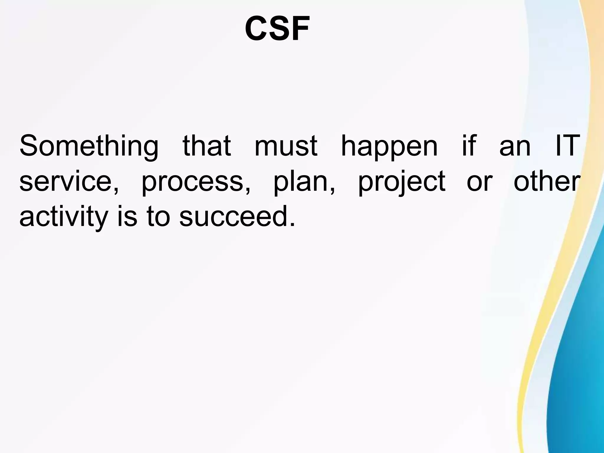 Something that must happen if an IT
service, process, plan, project or other
activity is to succeed.
CSF