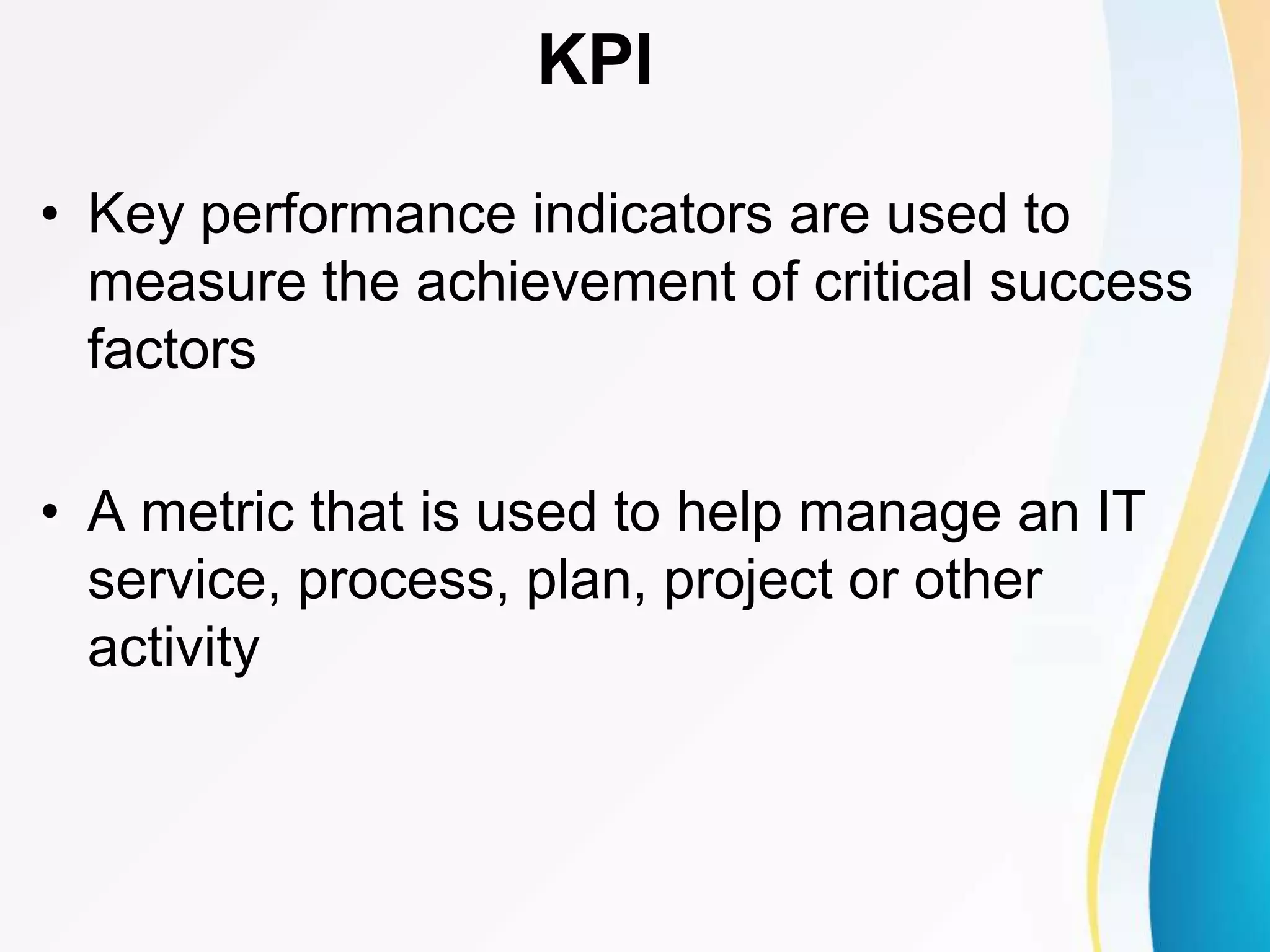 • Key performance indicators are used to
measure the achievement of critical success
factors
• A metric that is used to help manage an IT
service, process, plan, project or other
activity
KPI