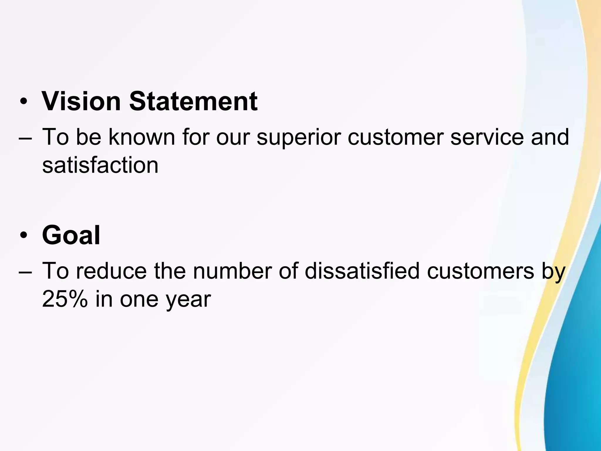 • Vision Statement
– To be known for our superior customer service and
satisfaction
• Goal
– To reduce the number of dissatisfied customers by
25% in one year