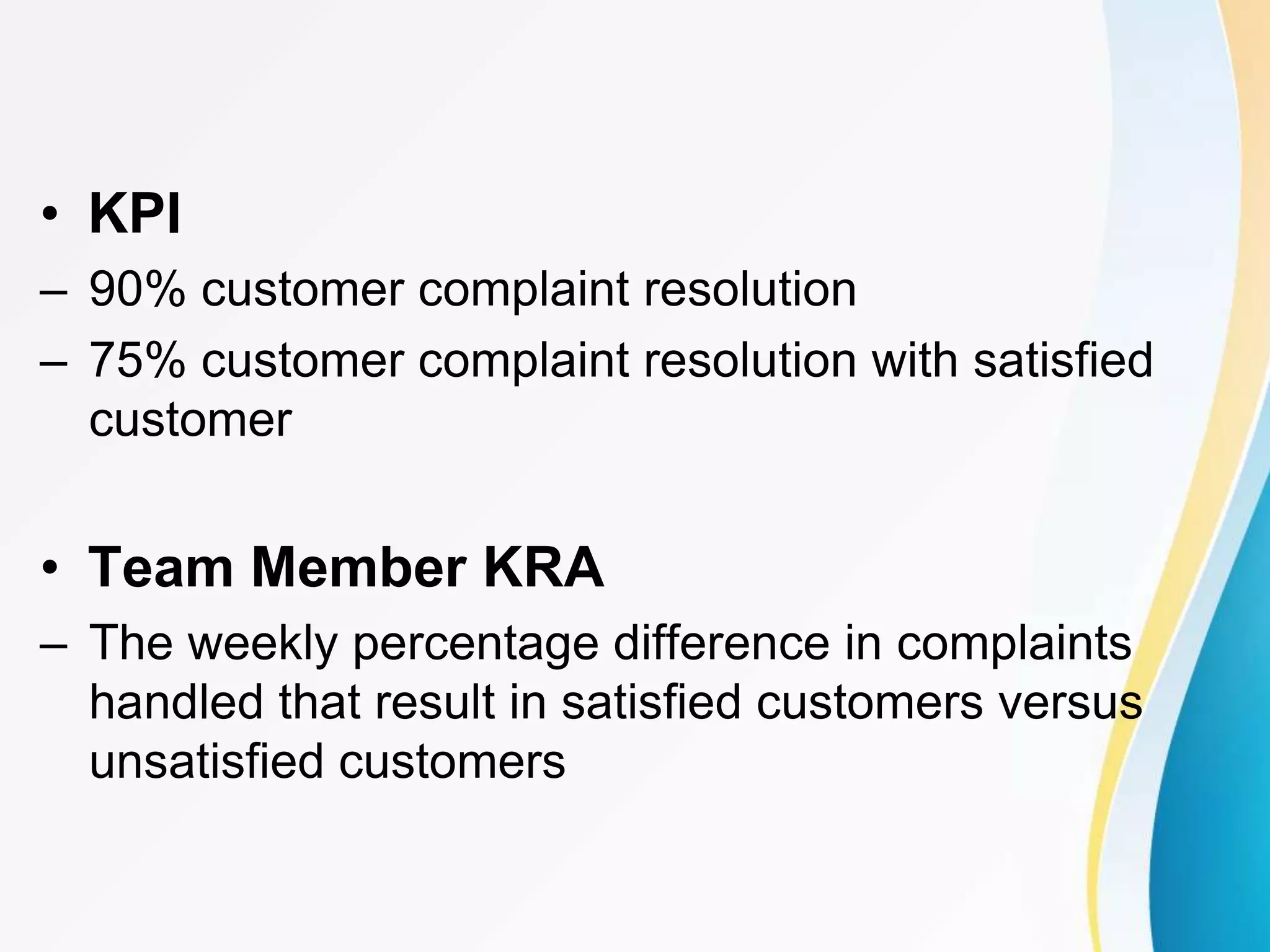 • KPI
– 90% customer complaint resolution
– 75% customer complaint resolution with satisfied
customer
• Team Member KRA
– The weekly percentage difference in complaints
handled that result in satisfied customers versus
unsatisfied customers