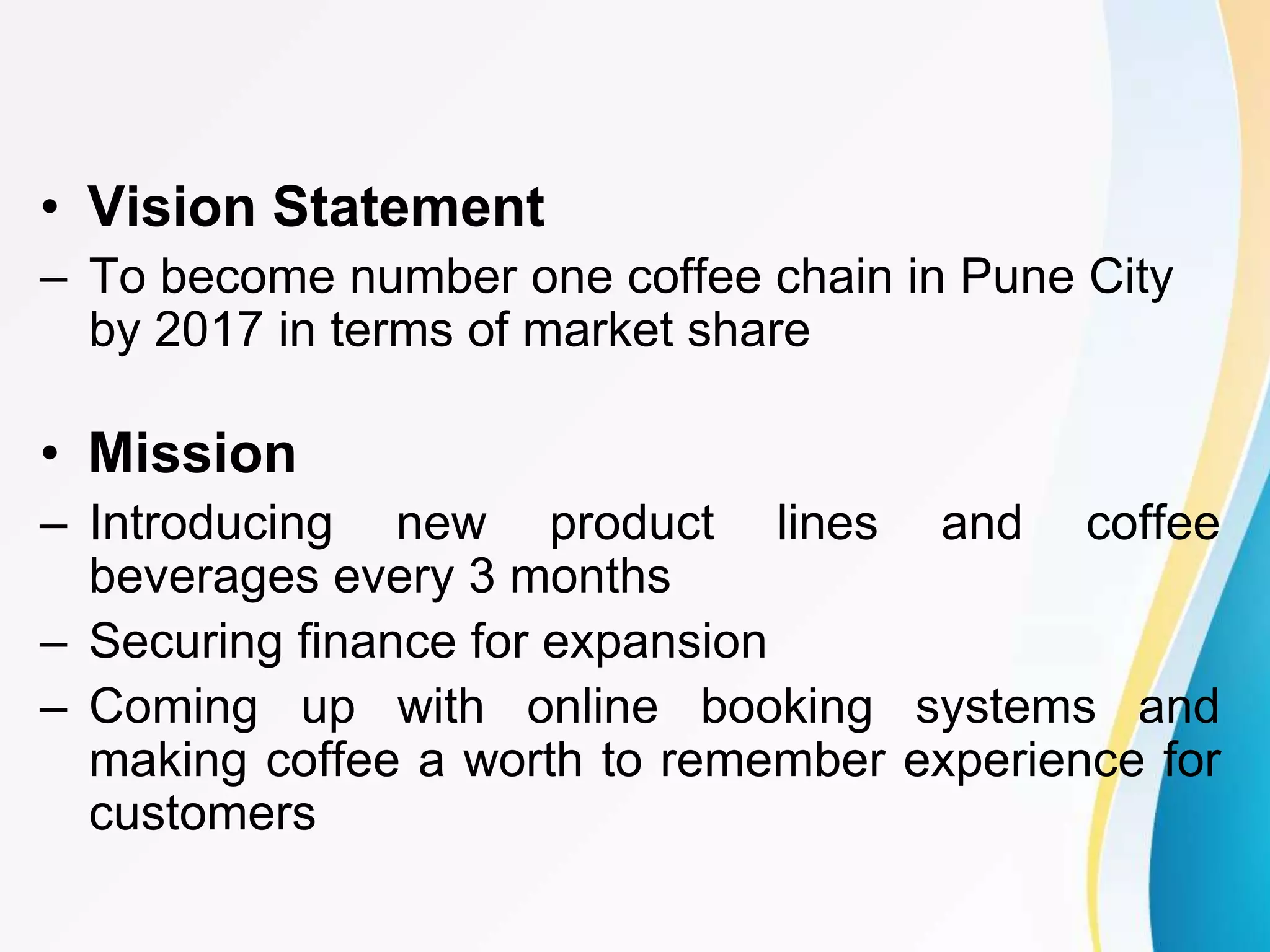 • Vision Statement
– To become number one coffee chain in Pune City
by 2017 in terms of market share
• Mission
– Introducing new product lines and coffee
beverages every 3 months
– Securing finance for expansion
– Coming up with online booking systems and
making coffee a worth to remember experience for
customers