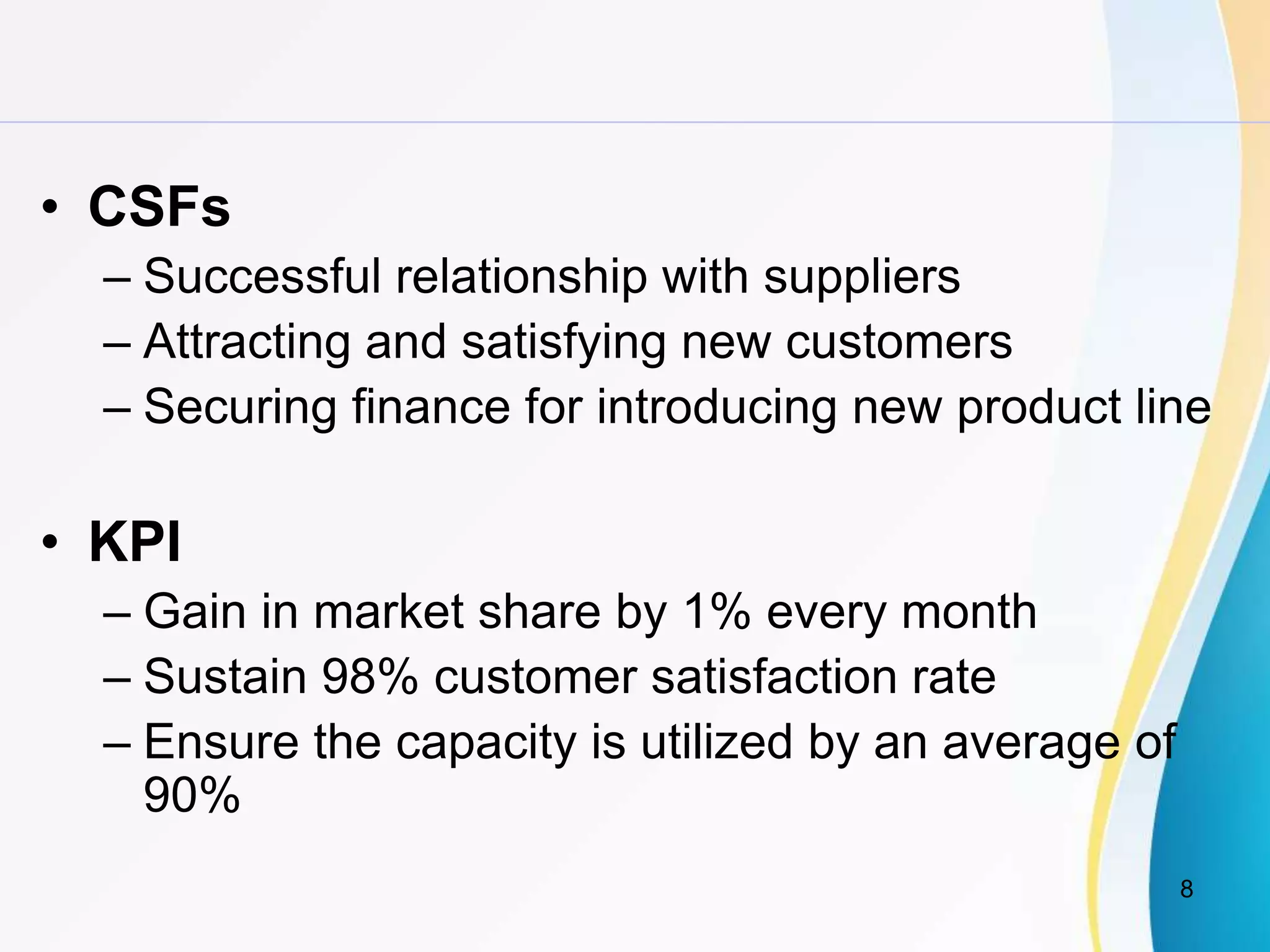 8
• CSFs
– Successful relationship with suppliers
– Attracting and satisfying new customers
– Securing finance for introducing new product line
• KPI
– Gain in market share by 1% every month
– Sustain 98% customer satisfaction rate
– Ensure the capacity is utilized by an average of
90%