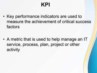 • Key performance indicators are used to
measure the achievement of critical success
factors
• A metric that is used to help manage an IT
service, process, plan, project or other
activity
KPI
 