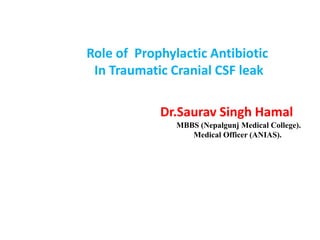 Role of Prophylactic Antibiotic
In Traumatic Cranial CSF leak
Dr.Saurav Singh Hamal
MBBS (Nepalgunj Medical College).
Medical Officer (ANIAS).
 