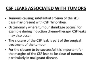 CSF LEAKS ASSOCIATED WITH TUMORS
• Tumours causing substantial erosion of the skull
base may present with CSF rhinorrhea.
• Occasionally where tumour shrinkage occurs, for
example during induction chemo-therapy, CSF leaks
may also occur.
• The closure of the CSF leak is part of the surgical
treatment of the tumour
• For the closure to be successful it is important for
the margins of the CSF leak to be clear of tumour,
particularly in malignant disease.
 