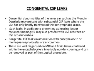 CONGENITAL CSF LEAKS
• Congenital abnormalities of the inner ear such as the Mondini
Dysplasia may present with substantial CSF leaks where the
CSF has only briefly transversed the perilymphatic space.
• Such leaks, in addition to presenting as hearing loss or
recurrent meningitis, may also present with CSF otorrhea or
CSF oto-rhinorrhea
• Congenital CSF leaks in association with encephalocele or
meningoencephaloceles are uncommon.
• These are well diagnosed on MRI and Brain tissue contained
within the encephalocele is invariably non-functioning and can
be removed as part of the surgical procedure.
 