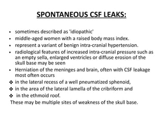 SPONTANEOUS CSF LEAKS:
• sometimes described as 'idiopathic'
• middle-aged women with a raised body mass index.
• represent a variant of benign intra-cranial hypertension.
• radiological features of increased intra-cranial pressure such as
an empty sella, enlarged ventricles or diffuse erosion of the
skull base may be seen
• Herniation of the meninges and brain, often with CSF leakage
most often occurs
❖ in the lateral recess of a well pneumatized sphenoid,
❖ in the area of the lateral lamella of the cribriform and
❖ in the ethmoid roof.
These may be multiple sites of weakness of the skull base.
 