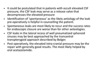 • It could be postulated that in patients with occult elevated CSF
pressure, the CSF leak may serve as a release valve that
decompresses the elevated pressure
• Identification of 'spontaneous’ as the likely aetiology of the leak
pre-operatively is helpful in counselling the patient.
• Spontaneous leaks are most likely to recur and the success rates
for endoscopic closure are worse than for other aeteologies.
• CSF leaks in the lateral recess of well pneumatized sphenoid
sinuses may be best approached by the transantral
transpterygoid approach described by Bolger.
• Post operatively, the elevated intra-cranial pressure may be the
repair with generally good results. The most likely helped by
oral acetazolamide.
 