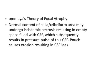 • ommaya's Theory of Focal Atrophy
• Normal content of sella/cribriform area may
undergo ischaemic necrosis resulting in empty
space filled with CSF, which subsequently
results in pressure pulse of this CSF. Pouch
causes erosion resulting in CSF leak.
 
