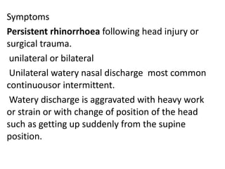 Symptoms
Persistent rhinorrhoea following head injury or
surgical trauma.
unilateral or bilateral
Unilateral watery nasal discharge most common
continuousor intermittent.
Watery discharge is aggravated with heavy work
or strain or with change of position of the head
such as getting up suddenly from the supine
position.
 