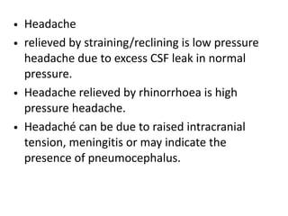 • Headache
• relieved by straining/reclining is low pressure
headache due to excess CSF leak in normal
pressure.
• Headache relieved by rhinorrhoea is high
pressure headache.
• Headaché can be due to raised intracranial
tension, meningitis or may indicate the
presence of pneumocephalus.
 