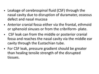 • Leakage of cerebrospinal fluid (CSF) through the
nasal cavity due to disruption of duramater, osseous
defect and nasal mucosa
• Anterior cranial fossa either via the frontal, ethmoid
or sphenoid sinuses or from the cribriform- plate.
• CSF leak can from the middle or posterior cranial
fossa and reaches the nasal cavity via the middle ear
cavity through the Eustachian tube.
• For CSF leak, pressure gradient should be greater
than healing tensile strength of the disrupted
tissues.
 