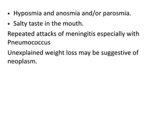 • Hyposmia and anosmia and/or parosmia.
• Salty taste in the mouth.
Repeated attacks of meningitis especially with
Pneumococcus
Unexplained weight loss may be suggestive of
neoplasm.
 