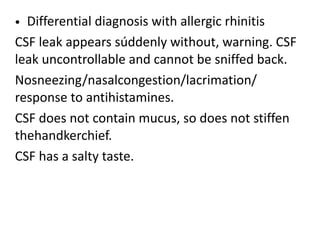 • Differential diagnosis with allergic rhinitis
CSF leak appears súddenly without, warning. CSF
leak uncontrollable and cannot be sniffed back.
Nosneezing/nasalcongestion/lacrimation/
response to antihistamines.
CSF does not contain mucus, so does not stiffen
thehandkerchief.
CSF has a salty taste.
 