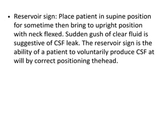 • Reservoir sign: Place patient in supine position
for sometime then bring to upright position
with neck flexed. Sudden gush of clear fluid is
suggestive of CSF leak. The reservoir sign is the
ability of a patient to voluntarily produce CSF at
will by correct positioning thehead.
 