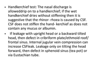 • Handkerchief test: The nasal discharge is
alloweddrip on to a handkerchief; if the wet
handkerchief dries without stiffening then it is
suggestive that the rhinor- rhoea is caused by CSF.
CSF does not stiffen the hand- kerchief as does not
contain any mucus or albumin.
• If leakage with upright head or a backward tilted
head, then defect in cribriform plate/ethmoid roof/
frontal sinus. Internal jugular vein compression can
increase CSFleak. Leakage only on tilting the head
forward, then defect in sphenoid sinus (tea pot) or
via Eustachian tube.
 