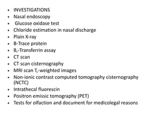• INVESTIGATIONS
• Nasal endoscopy
• Glucose oxidase test
• Chloride estimation in nasal discharge
• Plain X-ray
• B-Trace protein
• B,-Transferrin assay
• CT scan
• CT scan cisternography
• MRI scan T,-weighted images
• Non-ionic contrast computed tomography cisternography
(NCTC)
• Intrathecal fluorescin
• Positron emissic tomography (PET)
• Tests for olfaction and document for medicolegal reasons
 
