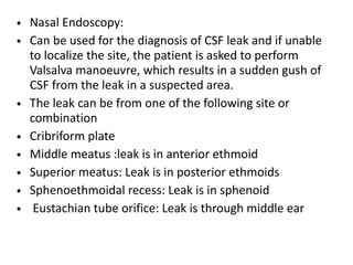 • Nasal Endoscopy:
• Can be used for the diagnosis of CSF leak and if unable
to localize the site, the patient is asked to perform
Valsalva manoeuvre, which results in a sudden gush of
CSF from the leak in a suspected area.
• The leak can be from one of the following site or
combination
• Cribriform plate
• Middle meatus :leak is in anterior ethmoid
• Superior meatus: Leak is in posterior ethmoids
• Sphenoethmoidal recess: Leak is in sphenoid
• Eustachian tube orifice: Leak is through middle ear
 