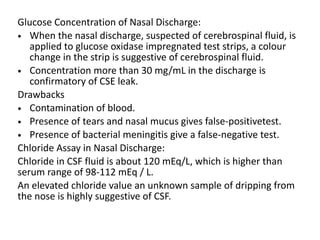 Glucose Concentration of Nasal Discharge:
• When the nasal discharge, suspected of cerebrospinal fluid, is
applied to glucose oxidase impregnated test strips, a colour
change in the strip is suggestive of cerebrospinal fluid.
• Concentration more than 30 mg/mL in the discharge is
confirmatory of CSE leak.
Drawbacks
• Contamination of blood.
• Presence of tears and nasal mucus gives false-positivetest.
• Presence of bacterial meningitis give a false-negative test.
Chloride Assay in Nasal Discharge:
Chloride in CSF fluid is about 120 mEq/L, which is higher than
serum range of 98-112 mEq / L.
An elevated chloride value an unknown sample of dripping from
the nose is highly suggestive of CSF.
 